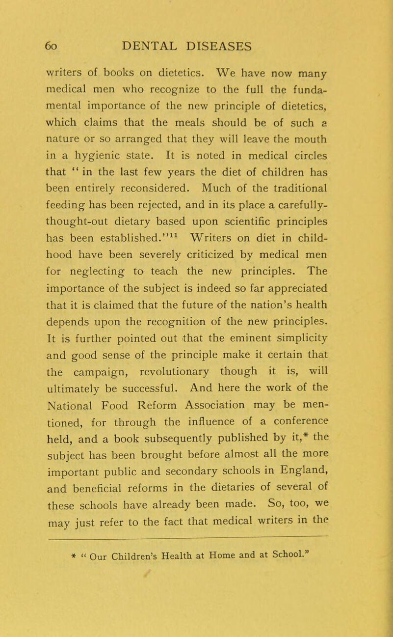 writers of books on dietetics. We have now many medical men who recognize to the full the funda- mental importance of the new principle of dietetics, which claims that the meals should be of such a nature or so arranged that they will leave the mouth in a hygienic state. It is noted in medical circles that  in the last few years the diet of children has been entirely reconsidered. Much of the traditional feeding has been rejected, and in its place a carefully- thought-out dietary based upon scientific principles has been established.^^ Writers on diet in child- hood have been severely criticized by medical men for neglecting to teach the new principles. The importance of the subject is indeed so far appreciated that it is claimed that the future of the nation's health depends upon the recognition of the new principles. It is further pointed out that the eminent simplicity and good sense of the principle make it certain that the campaign, revolutionary though it is, will ultimately be successful. And here the work of the National Food Reform Association may be men- tioned, for through the influence of a conference held, and a book subsequently published by it,* the subject has been brought before almost all the more important public and secondary schools in England, and beneficial reforms in the dietaries of several of these schools have already been made. So, too, we may just refer to the fact that medical writers in the *  Our Children's Health at Home and at School. /