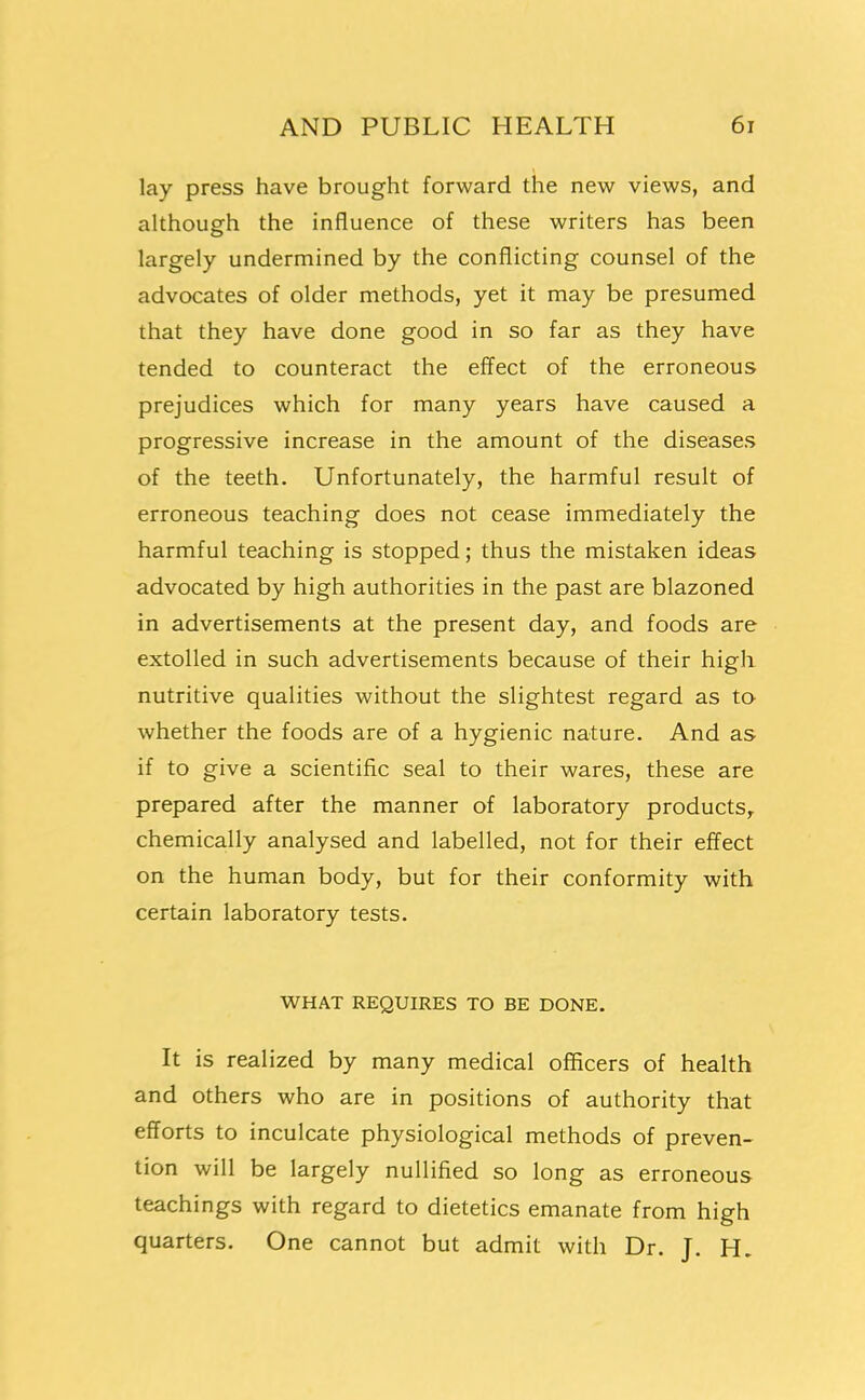 lay press have brought forward the new views, and although the influence of these writers has been largely undermined by the conflicting counsel of the advocates of older methods, yet it may be presumed that they have done good in so far as they have tended to counteract the effect of the erroneous prejudices which for many years have caused a progressive increase in the amount of the diseases of the teeth. Unfortunately, the harmful result of erroneous teaching does not cease immediately the harmful teaching is stopped; thus the mistaken ideas advocated by high authorities in the past are blazoned in advertisements at the present day, and foods are extolled in such advertisements because of their high nutritive qualities without the slightest regard as ta whether the foods are of a hygienic nature. And as if to give a scientific seal to their wares, these are prepared after the manner of laboratory products^ chemically analysed and labelled, not for their effect on the human body, but for their conformity with certain laboratory tests. WHAT REQUIRES TO BE DONE. It is realized by many medical officers of health and others who are in positions of authority that efforts to inculcate physiological methods of preven- tion will be largely nullified so long as erroneous teachings with regard to dietetics emanate from high quarters. One cannot but admit with Dr. J. H.