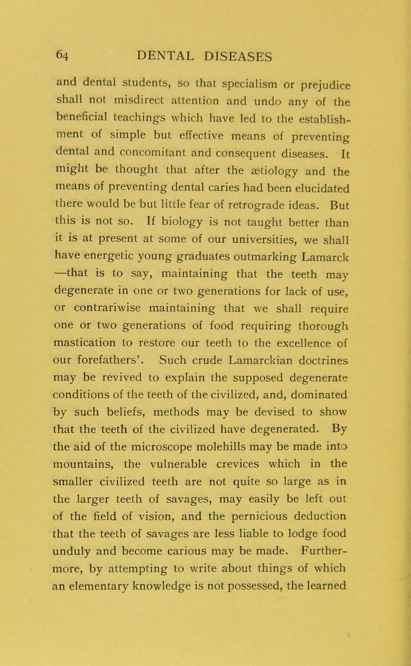 and dental students, so that specialism or prejudice shall not misdirect attention and undo any of the beneficial teachings which have led to the establish- ment of simple but efTective means of preventing dental and concomitant and consequent diseases. It might be thought that after the a&tiology and the means of preventing dental caries had been elucidated there would be but little fear of retrograde ideas. But this is not so. If biology is not taught better than it is at present at some of our universities, we shall have energetic young graduates outmarking Lamarck —that is to say, maintaining that the teeth may degenerate in one or two generations for lack of use, or contrariwise maintaining that we shall require one or two generations of food requiring thorough mastication to restore our teeth to the excellence of our forefathers'. Such crude Lamarckian doctrines may be revived to explain the supposed degenerate conditions of the teeth of the civilized, and, dominated by such beliefs, methods may be devised to show that the teeth of the civilized have degenerated. By the aid of the microscope molehills may be made into mountains, the vulnerable crevices which in the smaller civilized teeth are not quite so large as in the larger teeth of savages, may easily be left out of the field of vision, and the pernicious deduction that the teeth of savages are less liable to lodge food unduly and become carious may be made. Further- more, by attempting to write about things of which an elementary knowledge is not possessed, the learned