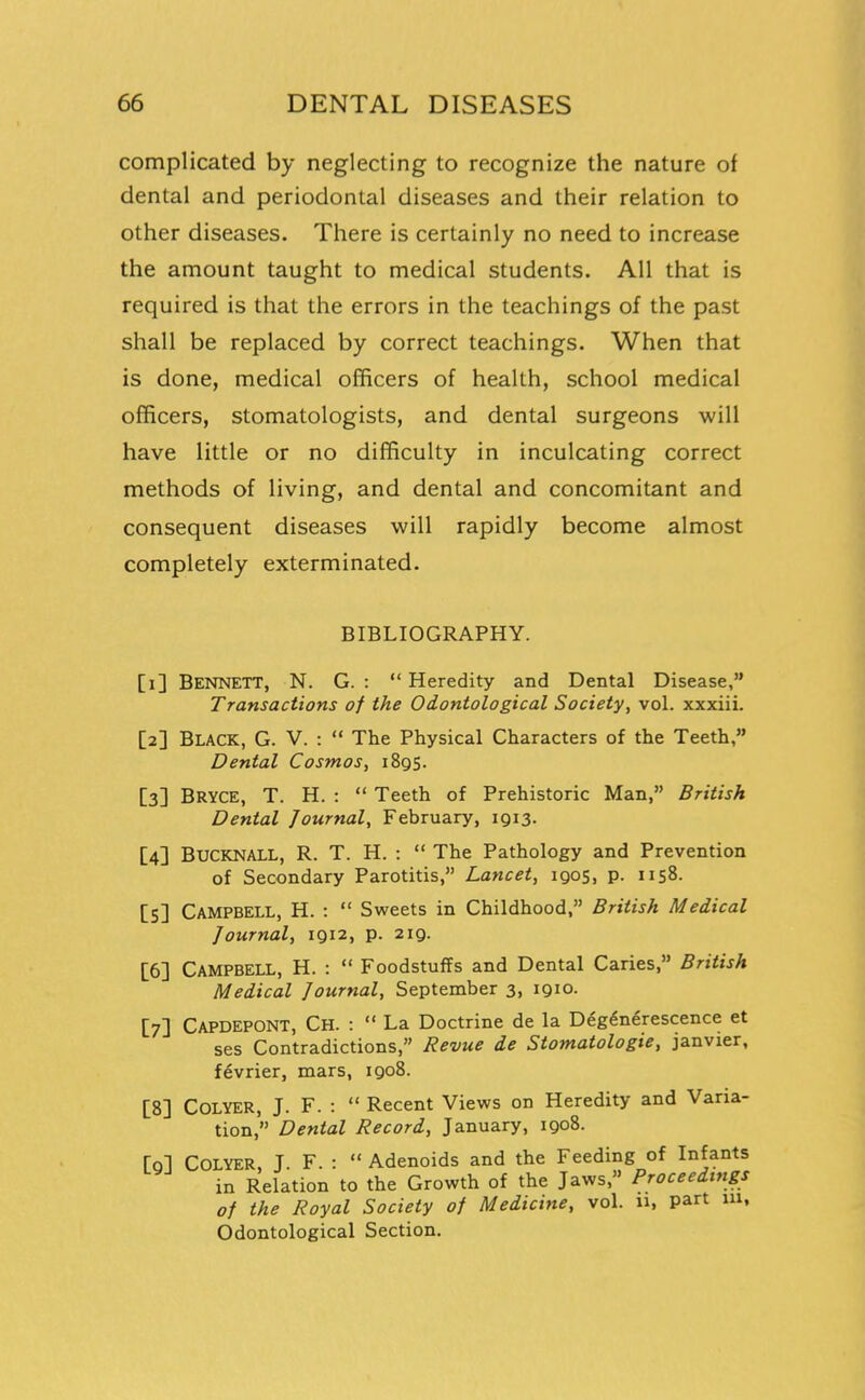 complicated by neglecting to recognize the nature of dental and periodontal diseases and their relation to other diseases. There is certainly no need to increase the amount taught to medical students. All that is required is that the errors in the teachings of the past shall be replaced by correct teachings. When that is done, medical officers of health, school medical officers, stomatologists, and dental surgeons will have little or no difficulty in inculcating correct methods of living, and dental and concomitant and consequent diseases will rapidly become almost completely exterminated. BIBLIOGRAPHY. [i] Bennett, N. G. :  Heredity and Dental Disease, Transactions of the Odontological Society, vol. xxxiii. [2] Black, G. V. :  The Physical Characters of the Teeth, Dental Cosmos, 1895. [3] Bryce, T. H. :  Teeth of Prehistoric Man, British Dental Journal, February, 1913. [4] BUCKNALL, R. T. H. :  The Pathology and Prevention of Secondary Parotitis, Lancet, 1905, p. 1158. [S] Campbell, H. :  Sweets in Childhood, British Medical Journal, 1912, p. 219. [6] Campbell, H. :  Foodstuffs and Dental Caries, British Medical Journal, September 3, 1910. [7] Capdepont, Ch. :  La Doctrine de la Deg6n6rescence et ses Contradictions, Revue de Stomatologie, janvier, f^vrier, mars, 1908. [8] Colyer, J. F. :  Recent Views on Heredity and Varia- tion, Dental Record, January, 1908. [qI Colyer, T. F. :  Adenoids and the Feeding of Infants in Relation to the Growth of the Jaws, Proceedings of the Royal Society of Medicine, vol. u, part 111, Odontological Section.