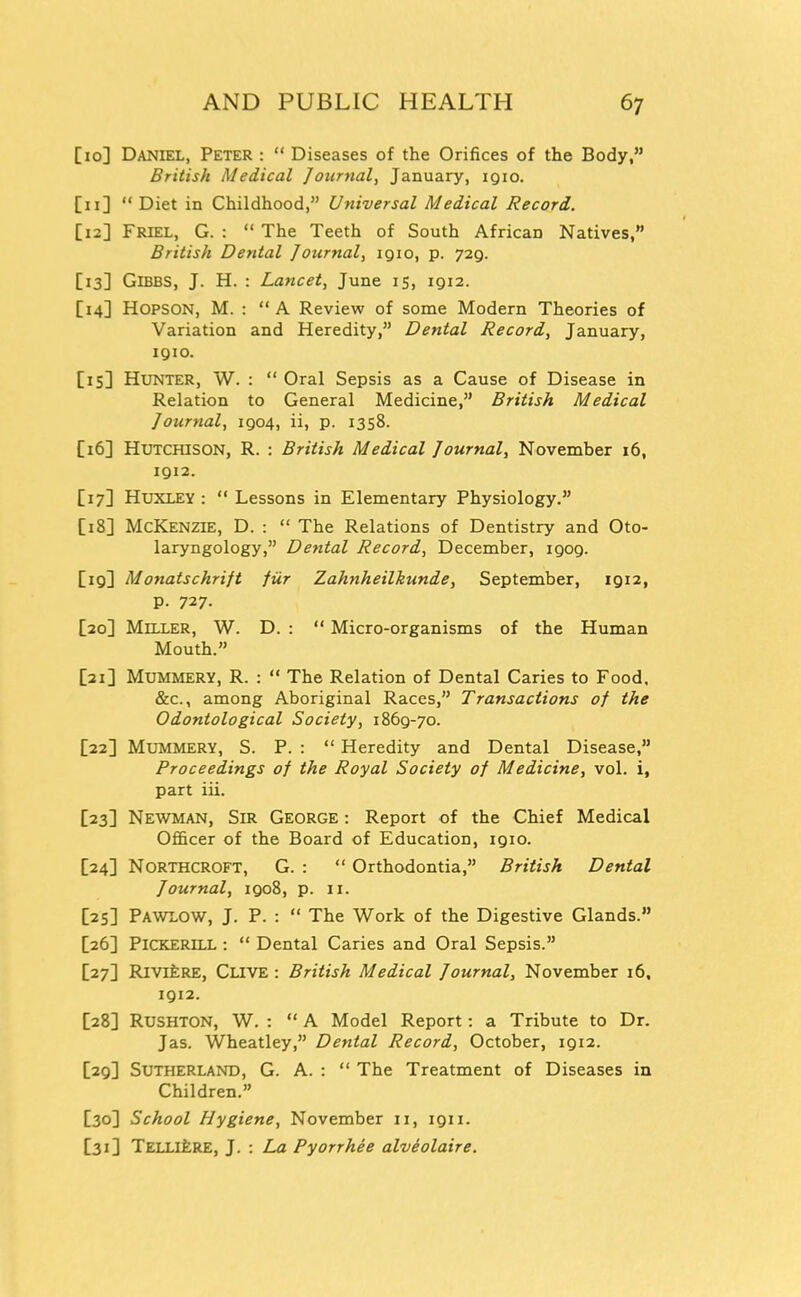 [lo] Daniel, Peter :  Diseases of the Orifices of the Body, British Medical Journal, January, iqio. [11]  Diet in Childhood, Universal Medical Record. [12] Friel, G. :  The Teeth of South African Natives, British Dental Journal, 1910, p. 729. [13] GiBBS, J. H. : Lancet, June 15, 1912. [14] HOPSON, M. : A Review of some Modern Theories of Variation and Heredity, Dental Record, January, IQIO. [15] Hunter, W. :  Oral Sepsis as a Cause of Disease in Relation to General Medicine, British Medical Journal, 1904, ii, p. 1358. [16] Hutchison, R. : British Medical Journal, November 16, 1912. [17] Huxley :  Lessons in Elementary Physiology. [18] McKenzie, D. :  The Relations of Dentistry and Oto- laryngology, Dental Record, December, 1909. [19] Monatschrift fur Zahnheilkunde, September, 19121 p. 727. [20] Miller, W. D. :  Micro-organisms of the Human Mouth. [21] Mummery, R. :  The Relation of Dental Caries to Food. &c., among Aboriginal Races, Transactions of the Odontological Society, 1869-70. [22] Mummery, S. P. :  Heredity and Dental Disease, Proceedings of the Royal Society of Medicine, vol. i, part iii. [23] Newman, Sir George : Report of the Chief Medical Officer of the Board of Education, 1910. [24] Northcroft, G. :  Orthodontia, British Dental Journal, 1908, p. 11. [25] Pawlow, J. P. :  The Work of the Digestive Glands. [26] PiCKERiLL :  Dental Caries and Oral Sepsis. [27] RivrfcRE, Clive : British Medical Journal, November 16, 1912. [28] Rushton, W. : A Model Report: a Tribute to Dr. Jas. Wheatley, Dental Record, October, 1912. [29] Sutherland, G. A. :  The Treatment of Diseases in Children. [30] School Hygiene, November 11, 1911. [31] TELLlfeRE, J. : La Pyorrhee alveolaire.