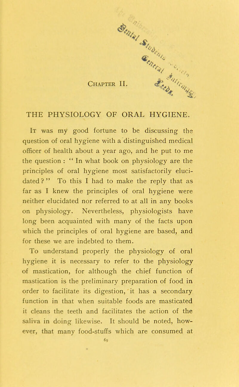 Chapter II. THE PHYSIOLOGY OF ORAL HYGIENE. It was my good fortune to be discussing the question of oral hygiene with a distinguished medical officer of health about a year ago, and he put to me the question : In what book on physiology are the principles of oral hygiene most satisfactorily eluci- dated? To this I had to make the reply that as far as I knew the principles of oral hygiene were neither elucidated nor referred to at all in any books on physiology. Nevertheless, physiologists have long been acquainted with many of the facts upon which the principles of oral hygiene are based, and for these we are indebted to them. To understand properly the physiology of oral hygiene it is necessary to refer to the physiology of mastication, for although the chief function of mastication is the preliminary preparation of food in order to facilitate its digestion, it has a secondary function in that when suitable foods are masticated it cleans the teeth and facilitates the action of the saliva in doing likewise. It should be noted, how- ever, that many food-stuffs which are consumed at