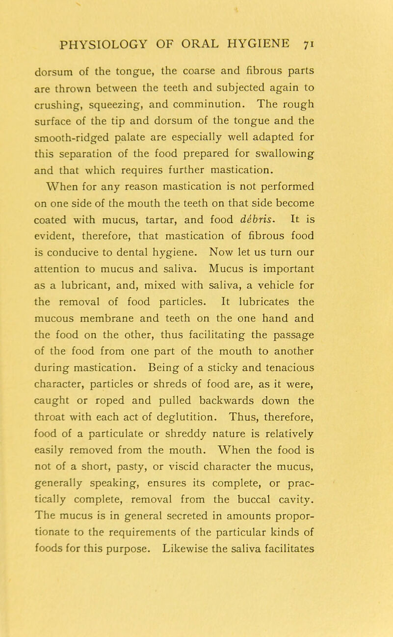 dorsum of the tongue, the coarse and fibrous parts are thrown between the teeth and subjected again to crushing, squeezing, and comminution. The rough surface of the tip and dorsum of the tongue and the smooth-ridged palate are especially well adapted for this separation of the food prepared for swallowing and that which requires further mastication. When for any reason mastication is not performed on one side of the mouth the teeth on that side become coated with mucus, tartar, and food debris. It is evident, therefore, that mastication of fibrous food is conducive to dental hygiene. Now let us turn our attention to mucus and saliva. Mucus is important as a lubricant, and, mixed with saliva, a vehicle for the removal of food particles. It lubricates the mucous membrane and teeth on the one hand and the food on the other, thus facilitating the passage of the food from one part of the mouth to another during mastication. Being of a sticky and tenacious character, particles or shreds of food are, as it were, caught or roped and pulled backwards down the throat with each act of deglutition. Thus, therefore, food of a particulate or shreddy nature is relatively easily removed from the mouth. When the food is not of a short, pasty, or viscid character the mucus, generally speaking, ensures its complete, or prac- tically complete, removal from the buccal cavity. The mucus is in general secreted in amounts propor- tionate to the requirements of the particular kinds of foods for this purpose. Likewise the saliva facilitates