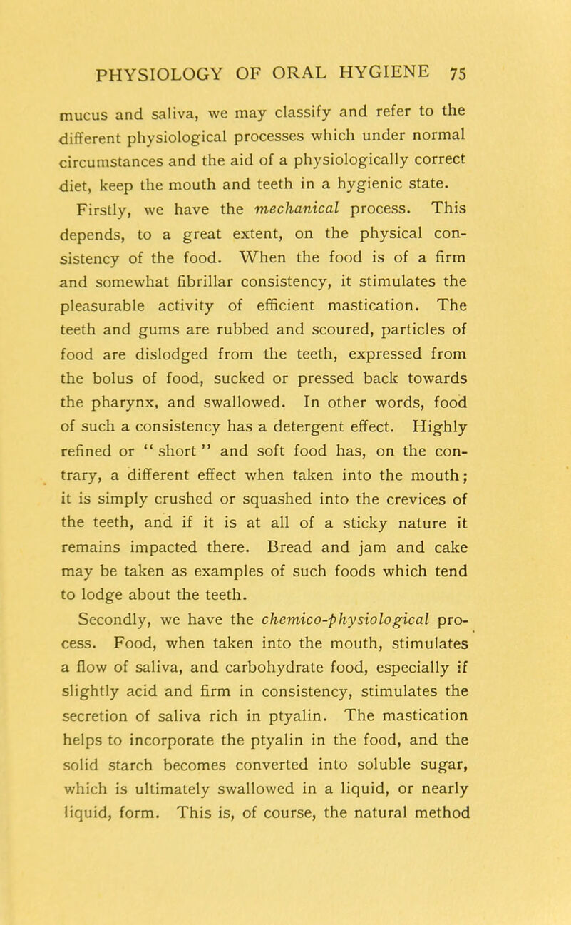 mucus and saliva, we may classify and refer to the different physiological processes which under normal circumstances and the aid of a physiologically correct diet, keep the mouth and teeth in a hygienic state. Firstly, we have the mechanical process. This depends, to a great extent, on the physical con- sistency of the food. When the food is of a firm and somewhat fibrillar consistency, it stimulates the pleasurable activity of efficient mastication. The teeth and gums are rubbed and scoured, particles of food are dislodged from the teeth, expressed from the bolus of food, sucked or pressed back towards the pharynx, and swallowed. In other words, food of such a consistency has a detergent effect. Highly refined or  short  and soft food has, on the con- trary, a different effect when taken into the mouth; it is simply crushed or squashed into the crevices of the teeth, and if it is at all of a sticky nature it remains impacted there. Bread and jam and cake may be taken as examples of such foods which tend to lodge about the teeth. Secondly, we have the chemico-physiological pro- cess. Food, when taken into the mouth, stimulates a flow of saliva, and carbohydrate food, especially if slightly acid and firm in consistency, stimulates the secretion of saliva rich in ptyalin. The mastication helps to incorporate the ptyalin in the food, and the solid starch becomes converted into soluble sugar, which is ultimately swallowed in a liquid, or nearly liquid, form. This is, of course, the natural method
