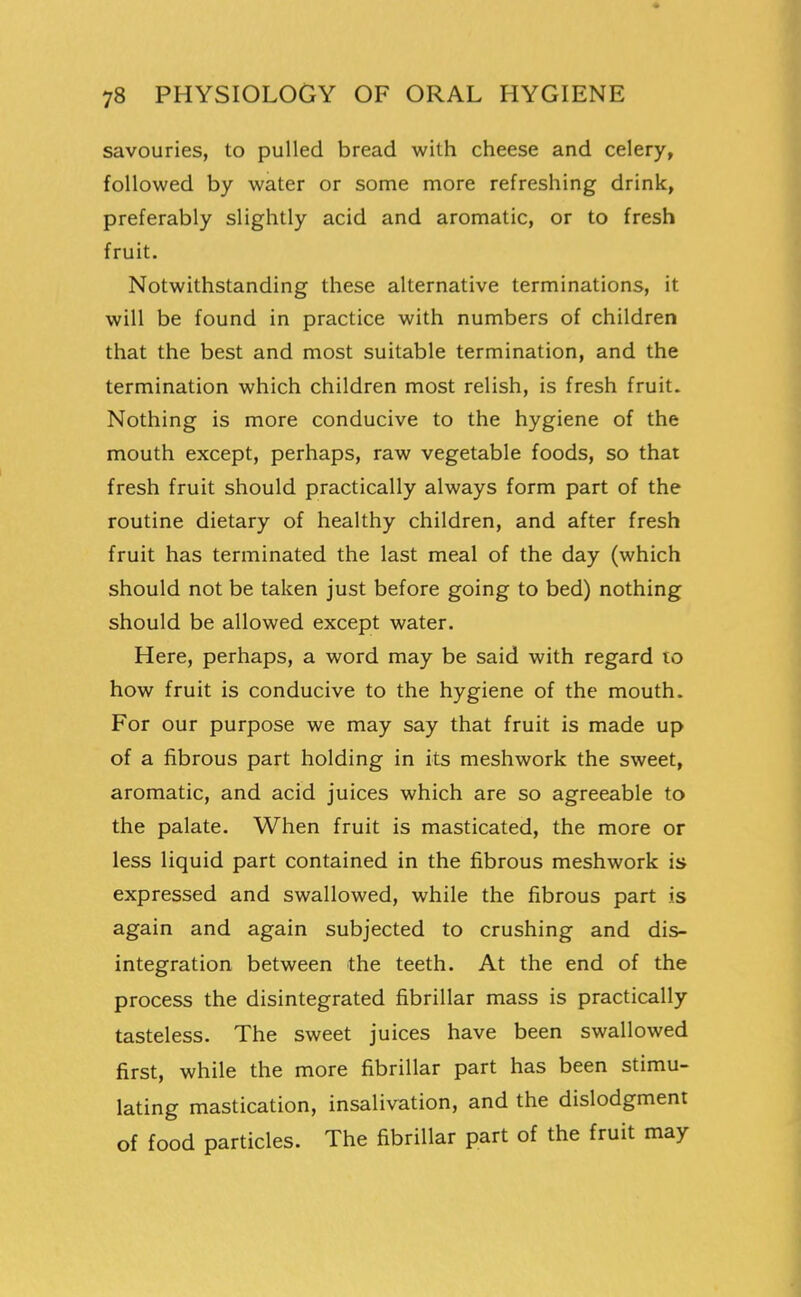 savouries, to pulled bread with cheese and celery, followed by water or some more refreshing drink, preferably slightly acid and aromatic, or to fresh fruit. Notwithstanding these alternative terminations, it will be found in practice with numbers of children that the best and most suitable termination, and the termination which children most relish, is fresh fruit. Nothing is more conducive to the hygiene of the mouth except, perhaps, raw vegetable foods, so that fresh fruit should practically always form part of the routine dietary of healthy children, and after fresh fruit has terminated the last meal of the day (which should not be taken just before going to bed) nothing should be allowed except water. Here, perhaps, a word may be said with regard to how fruit is conducive to the hygiene of the mouth. For our purpose we may say that fruit is made up of a fibrous part holding in its meshwork the sweet, aromatic, and acid juices which are so agreeable to the palate. When fruit is masticated, the more or less liquid part contained in the fibrous meshwork is expressed and swallowed, while the fibrous part is again and again subjected to crushing and dis- integration between the teeth. At the end of the process the disintegrated fibrillar mass is practically tasteless. The sweet juices have been swallowed first, while the more fibrillar part has been stimu- lating mastication, insalivation, and the dislodgment of food particles. The fibrillar part of the fruit may