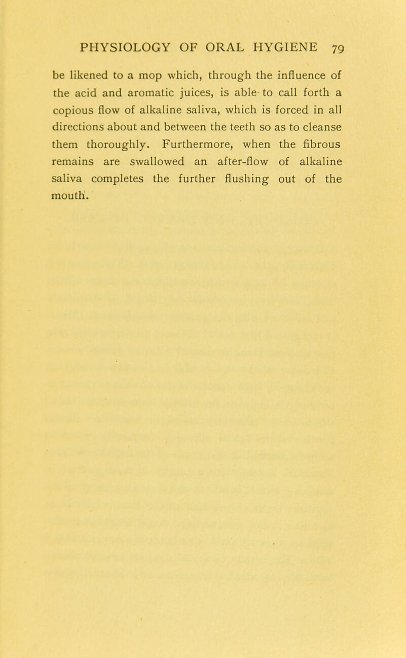 be likened to a mop which, through the influence of the acid and aromatic juices, is able to call forth a copious flow of alkaline saliva, which is forced in all directions about and between the teeth so as to cleanse them thoroughly. Furthermore, when the fibrous remains are swallowed an after-flow of alkaline saliva completes the further flushing out of the mouth.
