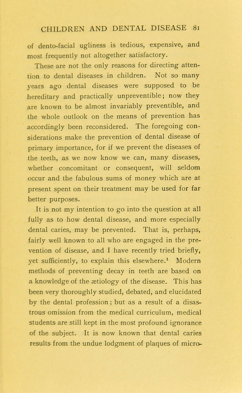 of dento-facial ugliness is tedious, expensive, and most frequently not altogether satisfactory. These are not the only reasons for directing atten- tion to dental diseases in children. Not so many years ago dental diseases were supposed to be hereditary and practically unpreventible; now they are known to be almost invariably preventible, and the whole outlook on the means of prevention has accordingly been reconsidered. The foregoing con- siderations make the prevention of dental disease of primary importance, for if we prevent the diseases of the teeth, as we now know we can, many diseases, whether concomitant or consequent, will seldom occur and the fabulous sums of money which are at present spent on their treatment may be used for far better purposes. It is not my intention to go into the question at all fully as to how dental disease, and more especially dental caries, may be prevented. That is, perhaps, fairly well known to all who are engaged in the pre- vention of disease, and I have recently tried briefly, yet sufficiently, to explain this elsewhere.^ Modern methods of preventing decay in teeth are based on a knowledge of the aetiology of the disease. This has been very thoroughly studied, debated, and elucidated by the dental profession; but as a result of a disas- trous omission from the medical curriculum, medical students are still kept in the most profound ignorance of the subject. It is now known that dental caries results from the undue lodgment of plaques of micro-