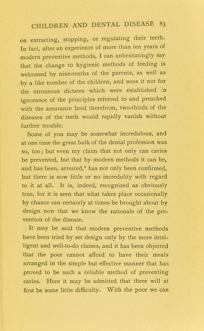 on extracting, stopping, or regulating their teeth. In fact, after an experience of more than ten years of modern preventive methods, I can unhesitatingly say that the change to hygienic methods of feeding is welcomed by nine-tenths of the parents, as well as by a like number of the children, and were it not for the erroneous dictates which were established in ignorance of the principles referred to and preached with the assurance bred therefrom, two-thirds of the diseases of the teeth would rapidly vanish without further trouble. Some of you may be somewhat incredulous, and at one time the great bulk of the dental profession was so, too; but even my claim that not only can caries be prevented, but that by modern methods it can be, and has been, arrested,^ has not only been confirmed, but there is now little or no incredulity with regard to it at all. It is, indeed, recognized as obviously true, for it is seen that what takes place occasionally by chance can certainly at times be brought about by design now that we know the rationale of the pre- vention of the disease. It may be said that modern preventive methods have been tried by set design only by the more intel- ligent and well-to-do classes, and it has been objected that the poor cannot afford to have their meals arranged in the simple but effective manner that has proved to be such a reliable method of preventing caries. Here it may be admitted that there will at first be some little difficulty. With the poor we can