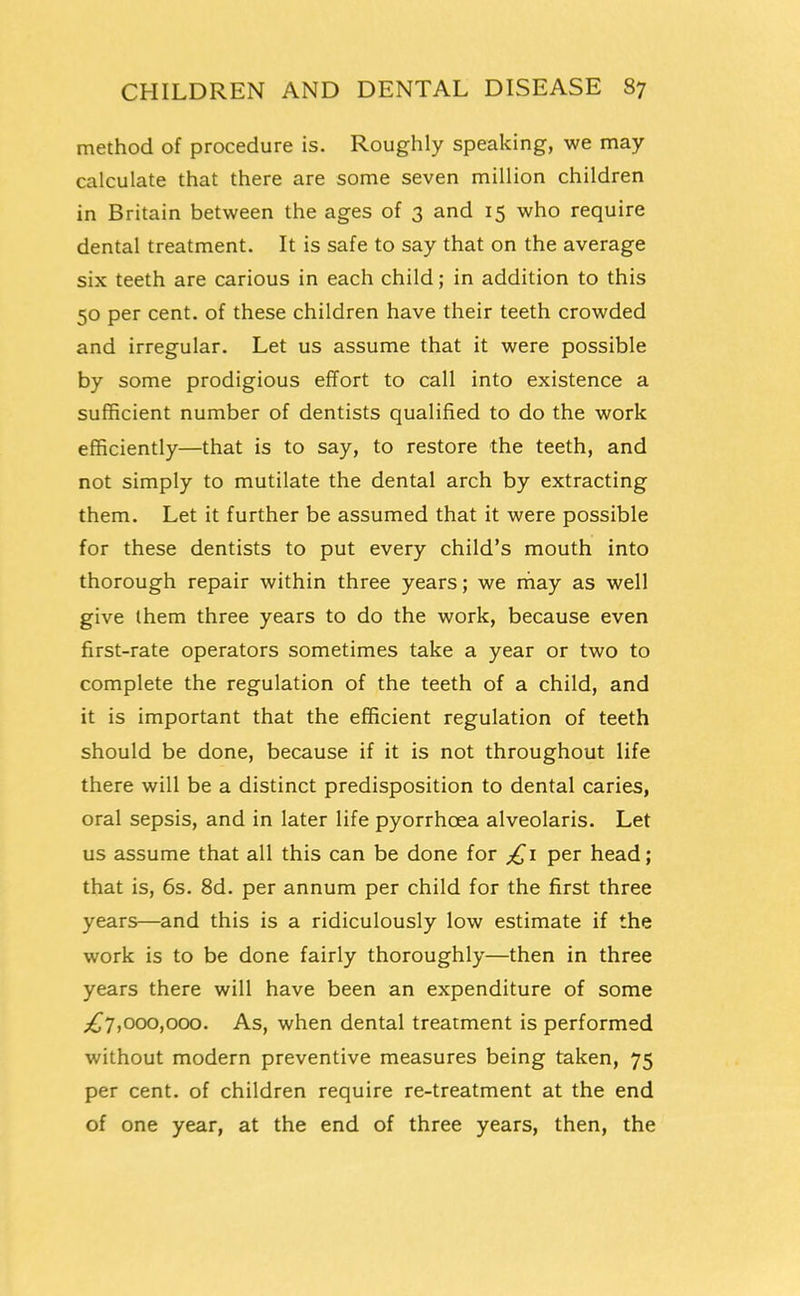 method of procedure is. Roughly speaking, we may calculate that there are some seven million children in Britain between the ages of 3 and 15 who require dental treatment. It is safe to say that on the average six teeth are carious in each child; in addition to this 50 per cent, of these children have their teeth crowded and irregular. Let us assume that it were possible by some prodigious effort to call into existence a sufficient number of dentists qualified to do the work efficiently—that is to say, to restore the teeth, and not simply to mutilate the dental arch by extracting them. Let it further be assumed that it were possible for these dentists to put every child's mouth into thorough repair within three years; we may as well give ihem three years to do the work, because even first-rate operators sometimes take a year or two to complete the regulation of the teeth of a child, and it is important that the efficient regulation of teeth should be done, because if it is not throughout life there will be a distinct predisposition to dental caries, oral sepsis, and in later life pyorrhoea alveolaris. Let us assume that all this can be done for per head; that is, 6s. 8d. per annum per child for the first three years—and this is a ridiculously low estimate if the work is to be done fairly thoroughly—then in three years there will have been an expenditure of some ;^7,000,000. As, when dental treatment is performed without modern preventive measures being taken, 75 per cent, of children require re-treatment at the end of one year, at the end of three years, then, the
