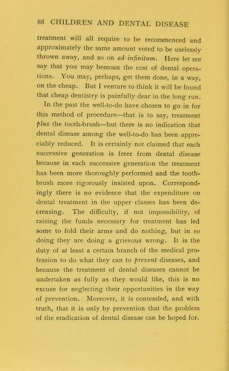 treatment will all require to be recommenced and approximately the same amount voted to be uselessly- thrown away, and so on ad infinitum. Here let me say that you may bemoan the cost of dental opera- tions. You may, perhaps, get them done, in a way, on the cheap. But I venture to think it will be found that cheap dentistry is painfully dear in the long run. In the past the well-to-do have chosen to go in for this method of procedure—that is to say, treatment plus the tooth-brush—but there is no indication that dental disease among the well-to-do has been appre- ciably reduced. It is certainly not claimed that each successive generation is freer from dental disease because in each successive generation the treatment has been more thoroughly performed and the tooth- brush more rigorously insisted upon. Correspond- ingly there is no evidence that the expenditure on dental treatment in the upper classes has been de- creasing. The difficulty, if not impossibility, of raising the funds necessary for treatment has led some to fold their arms and do nothing, but in so doing they are doing a grievous wrong. It is the duty of at least a certain branch of the medical pro- fession to do what they can to prevent diseases, and because the treatment of dental diseases cannot be undertaken as fully as they would like, this is no excuse for neglecting their opportunities in the way of prevention. Moreover, it is contended, and with truth, that it is only by prevention that the problem of the eradication of dental disease can be hoped for.