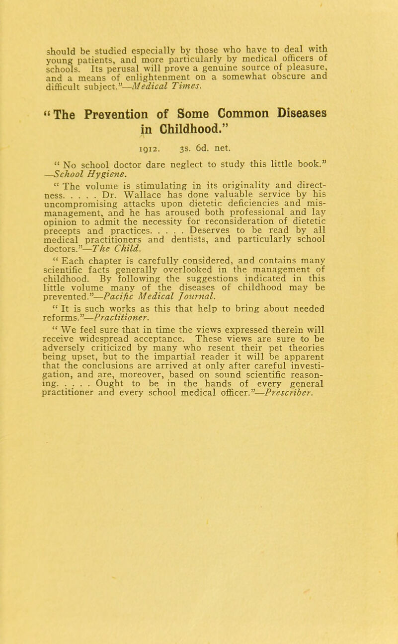 4 should be studied especially by those who have to deal with young patients, and more particularly by medical officers of schools. Its perusal will prove a genuine source of pleasure, and a means of enlightenment on a somewhat obscure and difficult subject.—Medical Times. The Prevention of Some Common Diseases in Childhood. 1912. 3s. 6d. net.  No school doctor dare neglect to study this little book. —School Hygiene.  The volume is stimulating in its originality and direct- ness Dr. Wallace has done valuable service by his uncompromising attacks upon dietetic deficiencies and mis- management, and he has aroused both professional and lay opinion to admit the necessity for reconsideration of dietetic precepts and practices Deserves to be read by all medical practitioners and dentists, and particularly school doctors.—The Child.  Each chapter is carefully considered, and contains many scientific facts generally overlooked in the management of childhood. By following the suggestions indicated in this little volume many of the diseases of childhood may be prevented.—Pacific Medical Journal.  It is such works as this that help to bring about needed reforms.—Practitioner.  We feel sure that in time the views expressed therein will receive widespread acceptance. These views are sure to be adversely criticized by many who resent their pet theories being upset, but to the impartial reader it will be apparent that the conclusions are arrived at only after careful investi- gation, and are, moreover, based on sound scientific reason- ing Ought to be in the hands of every general practitioner and every school medical officer.—Prescriber.
