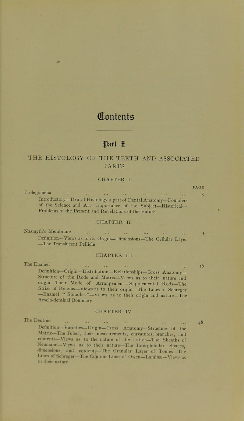 CffonientB THE HISTOLOGY OF THE TEETH AND ASSOCIATED PARTS CHAPTER I Prolegomena Introductory—Dental Histology a part of Dental Anatomy—Founders of the Science and Art—Importance of the Subject—Historical- Problems of the Present and Revelations of the Future CHAPTER II Nasmyth's Membrane Definition—Views as to its Origin—Dimensions—The Cellular Layer —The Translucent Pellicle CHAPTER III The Enamel Definition—Origin—Distribution—Relationships—Gross Anatomy- Structure of the Rods and Matrix—Views as to their nature and origin—Their Mode of Arrangement—Supplemental Rods—The Striae of Retzius—Views as to their origin—The Lines of Schreger —Enamel  Spindles —Views as to their origin and nature—The Amelo-dentinal Boundary CHAPTER IV The Dentine Definition—Varieties—Origin—Gioss Anatomy—Stiucture of the Matrix—The Tubes, their measurements, curvatures, branches, and contents—Views as to the nature of the Latter—The Sheaths of Neumann—Views as to their nature—The Interglobular Spaces, dimensions, and contents—The Granular Layer of Tomes—The Lines of Schreger—The Cqptour Lines of Owen—Lamina—Views as to their nature PAGE 3