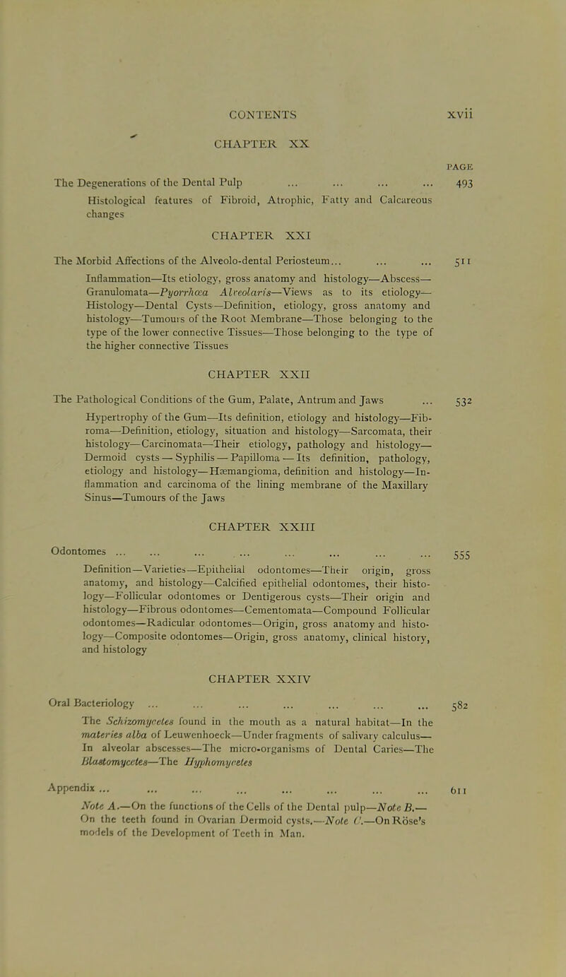 CHAPTER XX PAGE The Degenerations of the Dental Pulp ... ... ... ... 493 Histological features of Fibroid, Atrophic, Fatty and Calcareous changes CHAPTER XXI The Morbid Affections of the Alveolo-dental Periosteum... ... ... 511 Inflammation—Its etiology, gross anatomy and histology—Abscess— Granulomata—Pyorrhoea Alccolaris—Views as to its etiology— Histology—Dental Cysts—Definition, etiology, gross anatomy and histology—Tumours of the Root Membrane—Those belonging to the type of the lower connective Tissues—Those belonging to the type of the higher connective Tissues CHAPTER XXII The Pathological Conditions of the Gum, Palate, Antrum and Jaws ... 532 Hypertrophy of the Gum—Its definition, etiology and histology—Fib- roma—Definition, etiology, situation and histology—Sarcomata, their histology—Carcinomata—Their etiology, pathology and histology— Dermoid cysts — Syphilis — Papilloma — Its definition, pathology, etiology and histology—Hsemangioma, definition and histology—In- flammation and carcinoma of the lining membrane of the Maxillary Sinus—Tumours of the Jaws CHAPTER XXIII Odontomes ... ... ... ... ... ... ... ... 555 Definition—Varieties—Epithelial odontomes—Their origin, gross anatomy, and histology—Calcified epithelial odontomes, their histo- logy—Follicular odontomes or Dentigerous cysts—Their origin and histology—Fibrous odontomes—Cementomata—Compound Follicular odontomes—Radicular odontomes—Origin, gross anatomy and histo- logy—Composite odontomes—Origin, gross anatomy, clinical history, and histology CHAPTER XXIV Oral Bacteriology ... ... ... ... ... ... iM 582 The Schizomynetes found in the mouth as a natural habitat—In the materies alba of Leuwcnhoeck—Under fragments of salivary calculus— In alveolar abscesses—The micro-organisms of Dental Caries—The Blastomyccles—The Ihjphom.yve.les Appendix ... ... ... ... ... ... ... ... 0II Note A.—On the functions of the Cells of the Dental pulp—Note B.— On the teeth found in Ovarian Dermoid cysts.—Note ('.—On Rose's models of the Development of Teeth in Man.