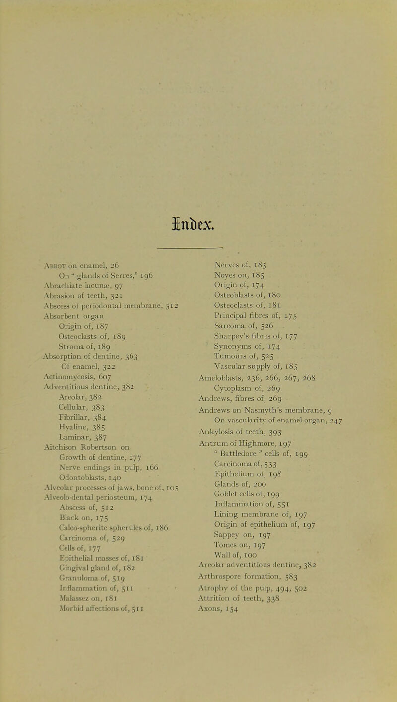 Iniiex Abbot on enamel, 26 On 8 glands ot Seri es, 196 Abrachiate lacuna.-, 97 Abrasion of teeth, 321 Abscess of periodontal membrane, 512 Absorbent organ Origin of, 187 Osteoclasts of, 189 Stroma of, 189 Absorption of dentine, 363 Of enamel, 322 Actinomycosis, 607 Adventitious dentine, 382 Areolar, 382 Cellular, 383 Fibrillar, 384 Hyaline, 385 Laminar, 387 Aitchison Robertson on Growth of dentine, 277 Nerve endings in pulp, 166 Odontoblasts, 140 Alveolar processes of jaws, bone of, 105 Alveolo-dental periosteum, 174 Abscess of, 512 Black on, 175 Calco-spherite spherules of, 186 Carcinoma of, 529 Cells of, 177 Epithelial masses of, 181 Gingival gland of, 182 Granuloma of, 519 Inflammation of, 51 I Malassez on, 181 Morbid affections of, 511 Nerves of, 185 Noyes on, 185 Origin of, 174 Osteoblasts of, 180 Osteoclasts of, 1S1 Principal fibres of, 175 Sarcoma of, 526 Sharpey's fibres of, 177 Synonyms of, 174 Tumours of, 525 Vascular supply of, 185 Ameloblasts, 236, 266, 267, 268 Cytoplasm of, 269 Andrews, fibres of, 269 Andrews on Nasmyth's membrane, On vascularity of enamel organ, Ankylosis of teeth, 393 Antrum of Highmore, 197 8 Battledore  cells of, 199 Carcinoma of, 533 Epithelium of, 19S Glands of, 200 Goblet cells of, 199 Inflammation of, 551 Lining membrane of, 197 Origin of epithelium of, 197 Sappey on, 197 Tomes on, 197 Wall of, 100 Areolar adventitious dentine, 382 Ai ihros] ■ fi 11 mation, 583 At roph) of ilir pulp, 494, 5112 Attrition of teeth, 338 Axons, 1 54