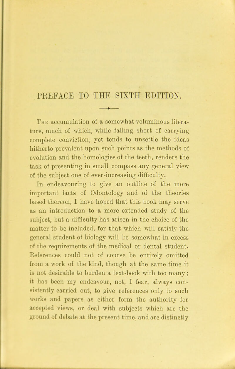 PEEFACE TO THE SIXTH EDITION. The accumulation of a somewhat voluminous litera- ture, much of which, while falling short of cari-ying complete conviction, yet tends to unsettle the ideas hitherto prevalent upon such points as the methods of evolution and the homologies of the teeth, renders the task of presenting in small compass any general view of the subject one of ever-increasing difficulty. In endeavouring to give an outline of the more important facts of Odontology and of the theories based thereon, I have hoped that this book may serve as an introduction to a more extended study of the subject, but a difficulty has arisen in the choice of the matter to be included, for that which will satisfy the general student of biology will be somewhat in excess of the requirements of the medical or dental student. Eeferences could not of course be entirely omitted from a work of the kind, though at the same time it is not desirable to burden a text-book with too many ; it has been my endeavour, not, I fear, always con- sistently carried out, to give references only to such works and papers as either form the authority for accepted views, or deal with subjects which are the ground of debate at the present time, and are distinctly