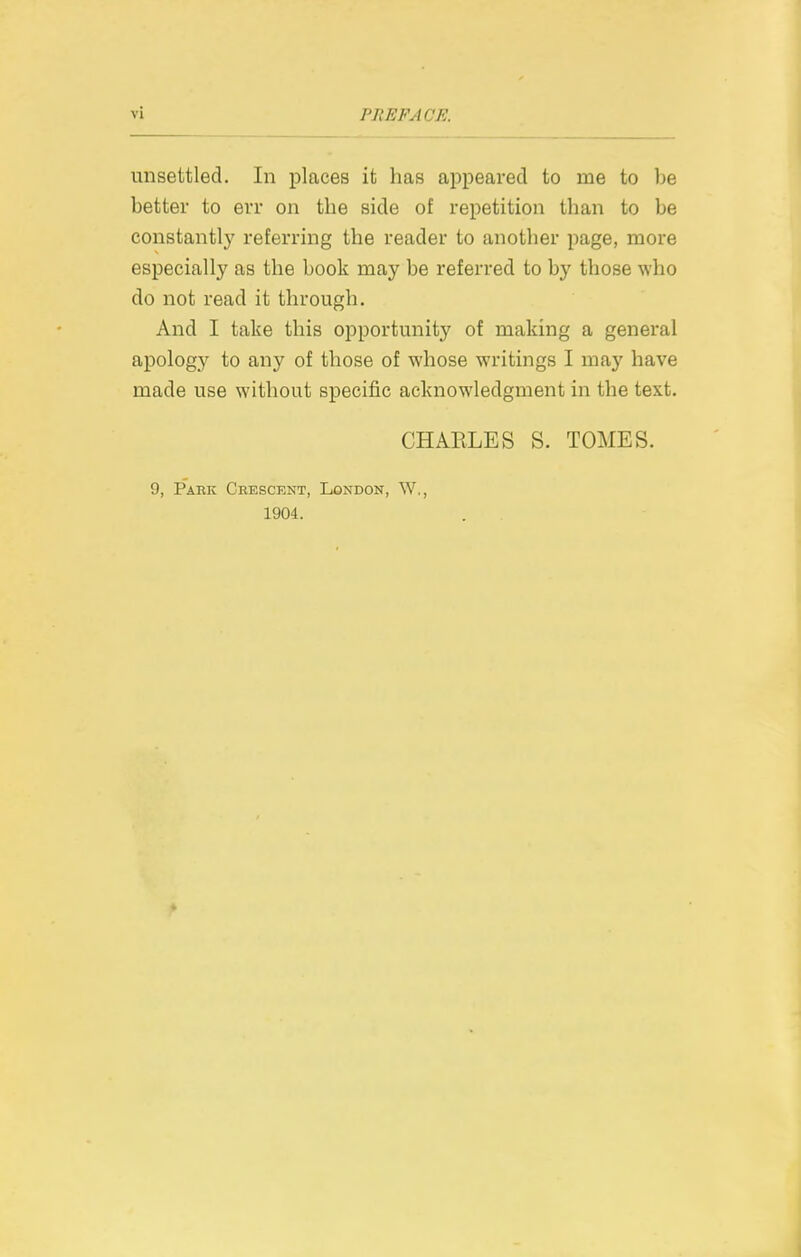 unsettled. In places it has appeared to me to be better to err on the side of repetition than to be constantly referring the reader to another page, more especially as the book may be referred to by those who do not read it through. And I take this opportunity of making a general apology to any of those of whose writings I may have made use without specific acknowledgment in the text. CHAELES S. TOMES. 9, Park Crescent, London, W,, 1904.