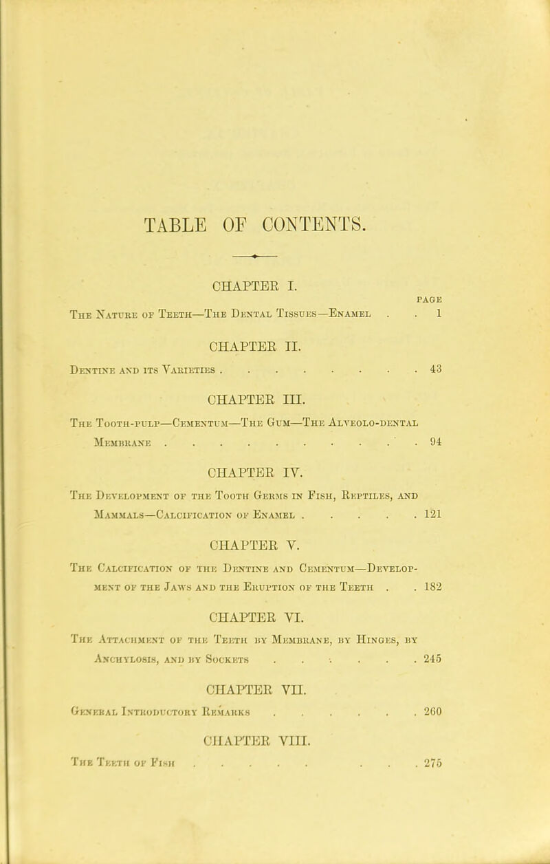 TABLE OF CONTENTS. CHAPTER I. PAGE The Nattre of Teeth—The Dental Tissues—Enamel . . 1 CHAPTER II. Dextixe and its Varieties 43 CHAPTER m. The Tooth-pulp—Cemextu.m—The Gum—The Alveolo-dental Membkaxe . ■ . 94 CHAPTER IV. The Development of the Tooth Gekms in Fish, Reptiles, and Mammals—Calcification of Enamel ..... 121 CHAPTER V. The Calcification of the Dentine and C'ementum—Develop- ment OF THE Jaws and the Eruption of the Teeth . .182 CHAPTER VI. The Attachmknt of the Teeth by Membkane, by Hinges, by AjfCHYLOSIS, AND BY SoCKETS ...... 245 CHAFTER Vn. Genebal Istkoductory Hemauks ...... 260 CHAPTER VIII. The Tkkth of Fish ... 276