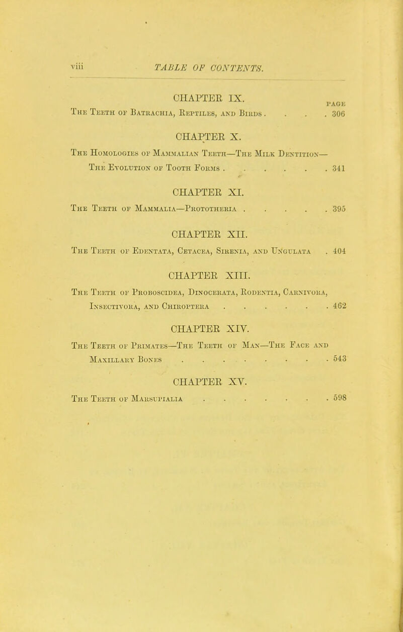 CHAPTER IX. I'AGE The Teeth of Batkachia, Reptiles, and Biiius. . . .306 CHAPTER X. The HoMOLociiEs oi- Majimaliax Teeth—The Milk Dextitiox— The Evolution or Tooth Fokms 341 CHAPTER XI. The Teeth of Mammalia—Prototheria 395 CHAPTER XII. The Teeth or Edentata, Cetacea, Sikenia, and Ungulata . 404 CHAPTER XITI. The Teeth of Proboscidea, Dinocerata, Eodextia, Carnivora, Insectivora, and Chiroi'tera ...... 462 CHAPTER XIV. The Teeth of Prim.'Vtes—The Teeth of Man—The Face and Maxillary Bones 543 CHAPTER XV. The Teeth of Marsufialia 598