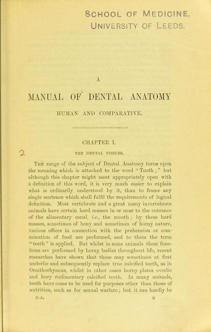 University of Leeds. A J^LiNUAL OF DENTAL ANATOMY HUMAN AND COMPARATIVE. CHAPTER I. THE DENTAL TISSUES. The range of the subject of Dental Anatomy turns upon the meaning which is attached to the word  Tooth ;  but although this chapter might most appropriately open with a definition of this word, it is very much easier to explain what is ordinarily understood by it, than to frame any single sentence which shall fulfil the requirements of logical definition. Most vertebrate and a great many invertebrate animals have certain hard masses in or near to the entrance of the alimentary canal, i.e., the month ; by these hard masses, sometimes of bony and sometimes of horny nature, various offices in connection with the prehension or com- minution of food are performed, and to them the term teeth is applied. But whilst in some animals these func- tions are performed by horny bodies tlirougliout life, recent researches have shown that these may sometimes at first underlie and subsequently replace true calcified teeth, as in Ornithorhyncus, whilst in other cases homy plates overlie and bury rudimentary calcified teetli. In many animals, teeth liave come to be used for purposes other than those of nutrition, such as for sexual warfare; but it can hardly be L».A. u