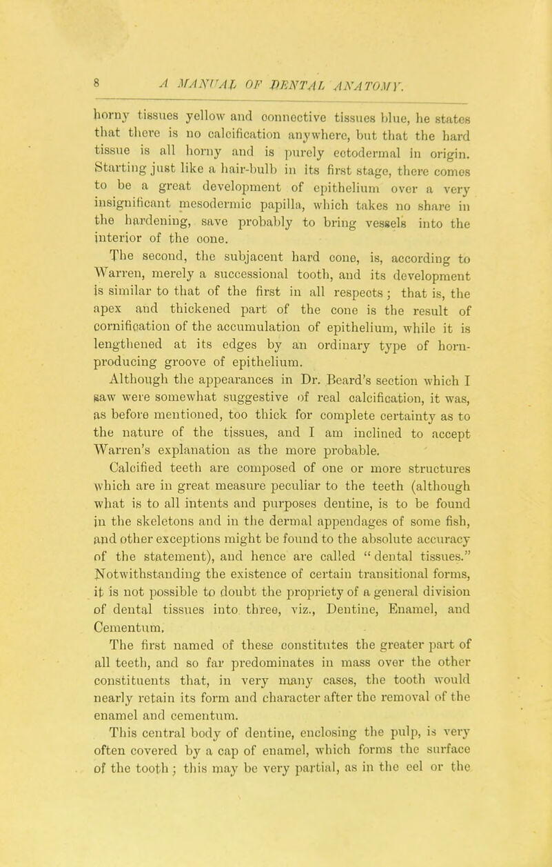 hornj' tissues yellow and oonnoctive tissues blue, he states that there is no calcification anywhere, but tliat the hard tissue is all hoi-ny and is i)urely ectodermal In origin. Starting just like a hair-bulb in Its first stage, there comes to be a great development of epithelium over a very insignificant mesodermic papilla, which takes no share in the hardening, save probably to bring vessels into the interior of the cone. The second, the subjacent hard cone, is, according to Warren, merely a successional tooth, and its development js similar to that of the first in all respects; that is, the apex and thickened part of the cone is the result of cornification of the accumulation of epithelium, while it is lengthened at its edges by an ordinary type of horn- producing groove of epithelium. Although the appearances in Dr. Beard's section which I saw were somewhat suggestive of real calcification, it was, as before mentioned, too thick for complete certainty as to the nature of the tissues, and I am inclined to accept Warren's explanation as the more probable. Calcified teeth ai'e composed of one or more structui-es which are in great measure j)eculiar to the teeth (although what is to all intents and purposes dentine, is to be found in the skeletons and in the dermal appendages of some fish, and other exceptions might be found to the absolute accm-acy of the statement), and hence are called  dental tissvies. Notwithstanding the existence of certain transitional forms, it is not possible to doubt the jjropriety of a general division of dental tissues into three, viz.. Dentine, Enamel, and Cementum, The first named of these constitutes the greater part of all teeth, and so fai* predominates in mass over the other constituents that, in very many cases, the tooth would nearly retain its form and character after the removal of the enamel and cementum. This central body of dentine, enclosing the pidp, is very often covered by a cap of enamel, which forms the surface of the tooth; this may be very partial, as in the eel or the
