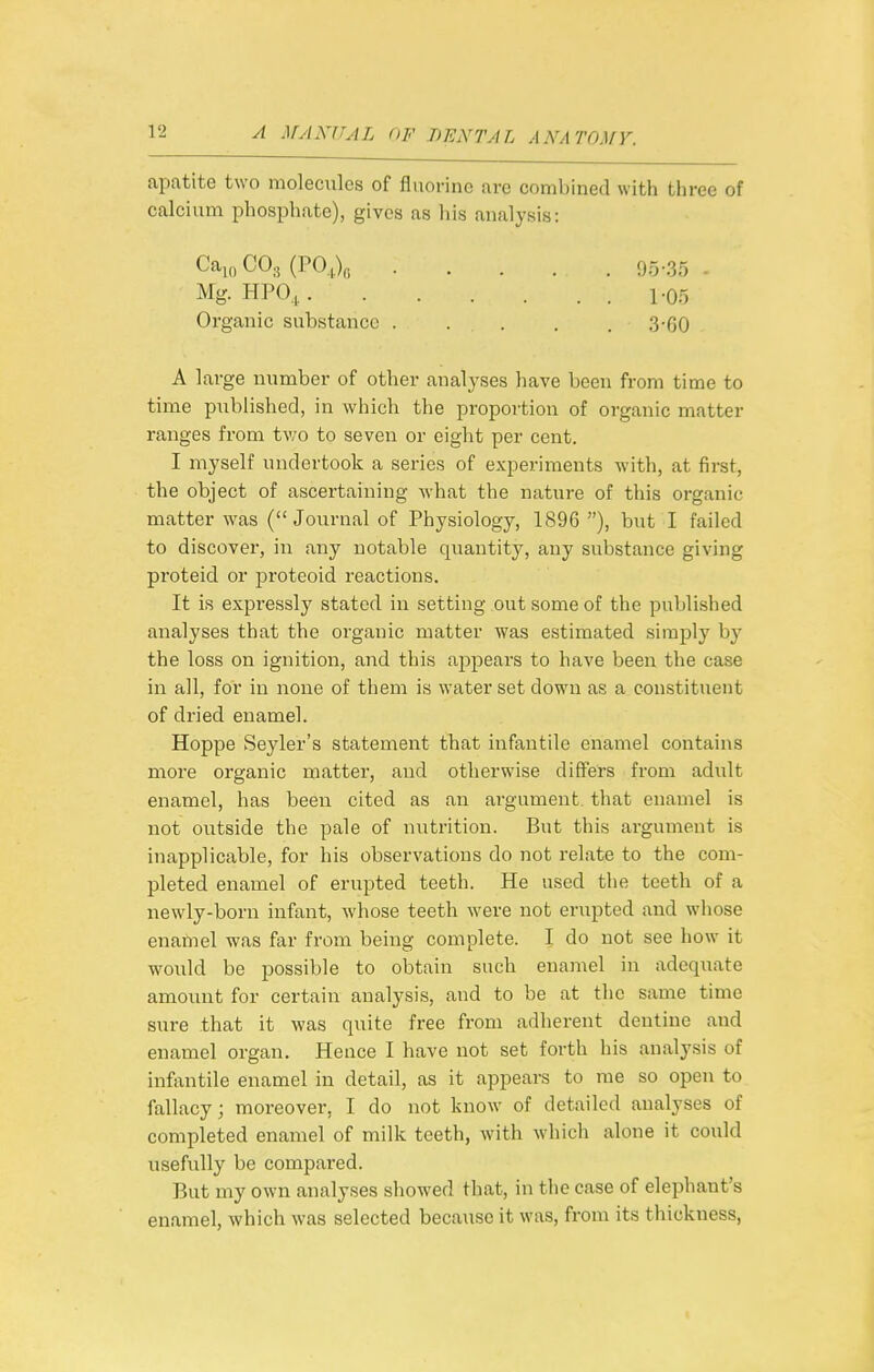 apatite two molecules of fluorine are combined with three of calcium phosphate), gives as liis analysis: Ca^„C03(P0,V, 95-35 - Mg. HPO, 1-05 Organic substance . . . . . 3-60 A large number of other analyses have been from time to time published, in which the proportion of organic matter ranges from two to seven or eight per cent. I myself undertook a series of experiments with, at first, the object of ascertaining what the nature of this organic matter was (Journal of Physiology, 1896 ), but I failed to discover, in any notable quantity, any substance giving proteid or proteoid reactions. It is expi'essly stated in setting out some of the published analyses that the organic matter was estimated simply by the loss on ignition, and this appears to have been the case in all, for in none of them is water set down as a constituent of dried enamel. Hoppe Seyler's statement that infantile enamel contains more organic matter, and otherwise differs from adult enamel, has been cited as an argument, that enamel is not outside the pale of nutrition. But this argument is inapplicable, for his observations do not relate to the com- pleted enamel of erupted teeth. He used the teeth of a newly-born infant, whose teeth were not erupted and whose enamel was far from being complete. I do not see how it would be possible to obtain such enamel in adequate amount for certain analysis, and to be at the same time sure that it was quite free from adherent dentine and enamel organ. Hence I have not set forth his analysis of infantile enamel in detail, as it appears to me so open to fallacy; moreover, I do not know of detailed analyses of completed enamel of milk teeth, with which alone it could usefully be compared. But my own analyses showed that, in the case of elephant's enamel, which was selected because it was, from its thickness,