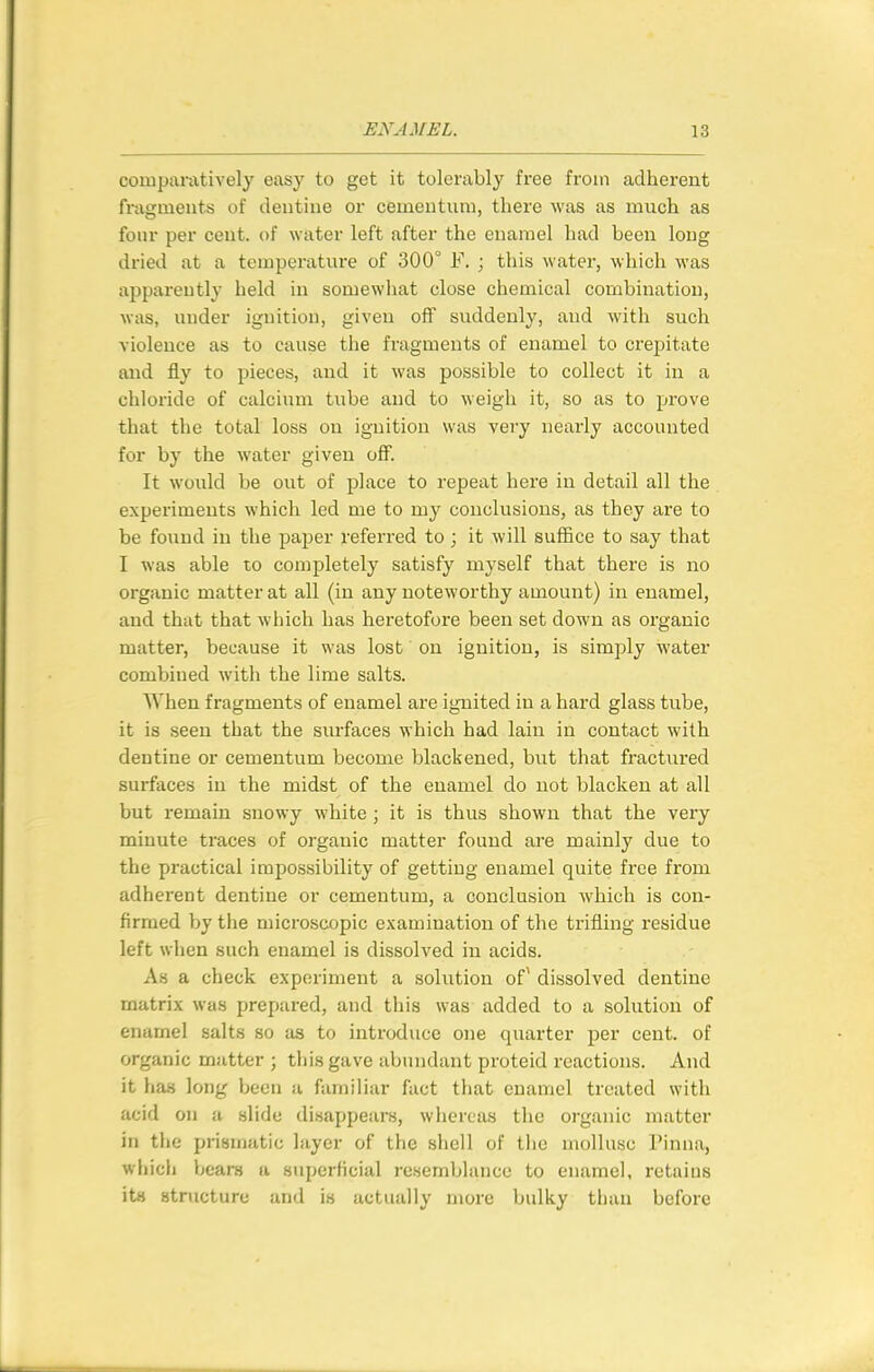 comparatively easy to get it tolerably free from adherent fragments of dentine or cemeutum, there was as much as four per cent, of water left after the enamel had been long dried at a temperature of 300° F. ; this water, which was apparently held in somewliat close chemical combination, was, under ignition, given off suddenly, and with such violence as to cause the fragments of enamel to crepitate and fly to pieces, and it was possible to collect it in a chloride of calcium tube and to weigh it, so as to prove that the total loss on ignition was vei'y nearly accounted for by the water given oflF. It would be out of place to repeat here in detail all the experiments which led me to my conclusions, as they are to be found in the paper referred to ; it will suffice to say that I was able to completely satisfy myself that there is no organic matter at all (in any noteworthy amount) in enamel, and that that wliich has heretofore been set down as organic matter, because it was lost on ignition, is simply water combined with the lime salts. When fragments of enamel are ignited in a hard glass tube, it is seen that the surfaces which had lain in contact with dentine or cementum become blackened, but that fractured surfaces in the midst of the enamel do not blacken at all but remain snowy white ; it is thus shown that the very minute traces of organic matter found are mainly due to the practical impossibility of gettiug enamel quite free from adherent dentine or cementum, a conclusion which is con- firmed by the microscopic examination of the trifling residue left when such enamel is dissolved in acids. As a check experiment a solution of^ dissolved dentine matrix was prepared, and this was added to a solution of enamel salts so as to introduce one quarter per cent, of organic matter ; this gave abundant proteid reactions. And it ha.s long been a familiar fact tliat enamel treated with acid on a slide disappears, whereas the organic matter in the prismatic layer of the shell of the mollusc Pinna, whicli beam a superficial resemblance to enamel, retains its structure and is actually more bulky than before