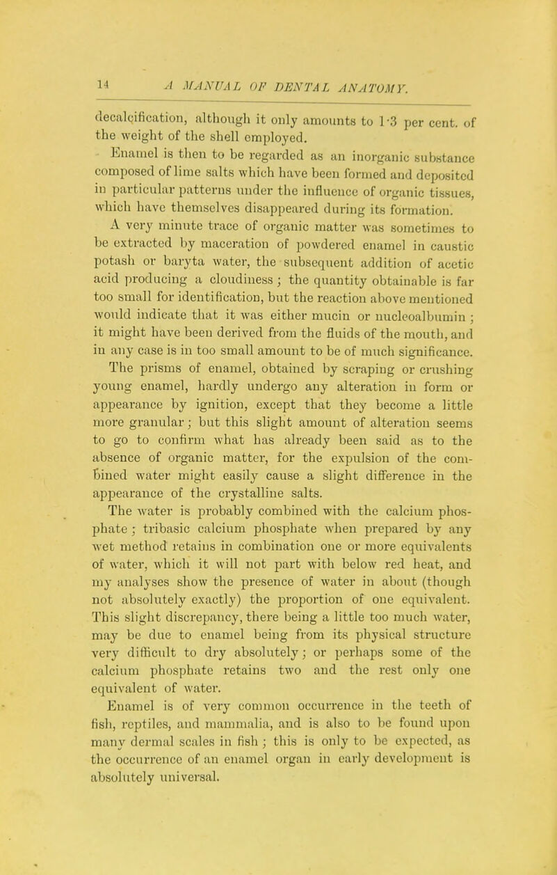 tlecalQification, although it only amounts to 1 -3 per cent, of the weight of the shell employed. Enamel is then to be regarded as an inorganic substance composed of lime salts which have been formed and deposited in particular patterns under the influence of organic tissues, which have themselves disappeared during its formation. A very minute trace of organic matter was sometimes to be extracted by maceration of powdered enamel in caustic potash or baryta water, the subsequent addition of acetic acid producing a cloudiness ; the quantity obtainable is far too small for identification, but the reaction above mentioned would indicate that it was either mucin or nucleoalbumin ; it might have been derived from the fluids of the mouth, and in any case is in too small amount to be of much significance. The prisms of enamel, obtained by scraping or crushing young enamel, hardly undergo any alteration in form or appearance by ignition, except that they become a little more granular; but this slight amount of alteration seems to go to confirm what has already been said as to the absence of organic matter, for the expulsion of the com- bined water might easily cause a slight difference in the appearance of the crystalline salts. The Avater is probably combined with the calcium phos- phate ; tribasic calcium phosphate when prepared by any wet method retains in combination one or mox*e equivalents of water, which it will not part with below red heat, and my analyses show the presence of water in about (though not absolutely exactly) the proportion of one equivalent. This slight discrepancy, there being a little too much water, may be due to enamel being from its physical structure very difficult to dry absolutely; or perhaps some of the calcium phosphate retains two and the rest only one equivalent of water. Enamel is of very common occurrence in the teeth of fish, reptiles, and mammalia, and is also to be foxmd upon many dermal scales in fish ; this is only to be expected, as the occurrence of an enamel organ in early development is absolutely universal.