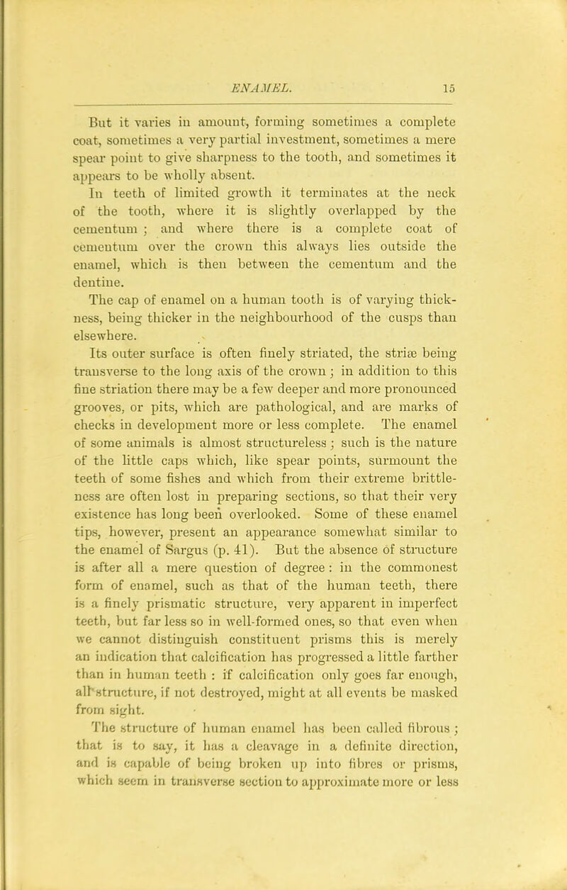 But it varies in amount, forming sometimes a complete coat, sometimes a very partial investment, sometimes a mere spear point to give sharpness to the tooth, and sometimes it appears to be wholly absent. In teeth of limited growth it terminates at the neck of the tooth, where it is slightly overlapped by the cemeutum ; and where there is a complete coat of cementum over the crown this always lies outside the enamel, which is then between the cementum and the dentine. The cap of enamel on a human tooth is of varying thick- ness, being thicker in the neighbourhood of the cusps than elsewhere. Its outer surface is often finely striated, the strise being transveree to the long axis of the crown ; in addition to this fine striation there may be a few deeper and more pronounced grooves, or pits, which are pathological, and are marks of checks in development more or less complete. The enamel of some animals is almost structureless ; such is the nature of the little caps which, like spear points, surmount the teeth of some fishes and which from their extreme brittle- ness are often lost in preparing sections, so that their very existence has long been overlooked. Some of these enamel tips, however, present an appearance somewhat similar to the enamel of Sargus (p. 41). But the absence of stmcture is after all a mere question of degree : in the commonest form of enamel, such as that of the human teeth, there is a finely prismatic structure, very apparent in imperfect teeth, but far less so in well-formed ones, so that even when we cannot distinguish constituent prisms this is merely an indication that calcification has progressed a little farther than in human teeth : if calcification only goes far enough, all'structure, if not destroyed, might at all events be masked from sight. The structure of human enamel has been called fibrous; that is to say, it has a cleavage in a definite direction, and is capable of being broken up into fibres or prisms, which seem in transverse section to approximate more or less