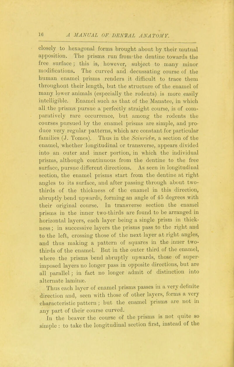 closely to hexagonal forms brought about by their mutual apposition. The prisms run from tlie dentine towards tlie free surface; this is, however, subject to many minor modifications. Tlie curved and decussating course of the human enamel prisms renders it difficult to trace tliem throughout their length, but the structure of the enamel of many lower animals (especially the rodents) is more easily intelligible. Enamel such as that of the Manatee, in which all the prisms pursue a perfectly straight course, is of com- paratively rare occurrence, but among the rodents the courses pursued by the enamel prisms are simple, and pro- duce very regular patterns, which are constant for particular families (J. Tomes). Thus in the Sciuriche, a section of tlie enamel, whether longitudinal or transverse, appears divided into an outer and inner portion, in which the individual prisms, although continuous from the dentine to the free surface, pursue different directions. As seen in longitudinal section, the enamel prisms start from the dentine at right angles to its surface, and after passing through about two- thirds of the thickness of the enamel in this direction, abruptly bend upwards, forming an angle of 45 degrees with their original course. In transverse section the enamel prisms in the inner two-thirds are found to be ai-ranged in horizontal layers, each layer being a single prism in thick- ness ; in successive layers the prisms pass to the right and to the left, crossing those of the next layer at right angles, and thus making a pattern of squares in the inner two- thirds of the enamel. But in the outer third of the enamel, where the prisms bend abruptly upwards, those of super- imposed layers no longer pass in opposite directions, but are all parallel; in fivct no longer admit of distinction into alternate laminse. Thus each layer of enamel prisms passes in a very definite direction and, seen with tliosc of other layers, forms a very characteristic pattern ; but the enamel prisms are not in any part of their course curved. In the beaver the course of the prisms is not quite so simple : to take tlie longitudinal section first, instead of the