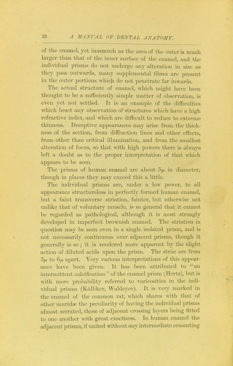 of the enamel, yet inasmuch as the area of the outer is mucli larger than tiiat of the inner surfaee of the enamel, and the individual prisms do not undergo any alteration in size as they pass outwards, many supplemental fibres arc present in the outer portions which do not penetrate far inwards. The actual structure of enamel, which might have been thought to be a sufficiently simple matter of observation, is even yet not settled. It is an example of the difficulties which beset any oliservation of structin-es which have a high refractive index, and which are difficult to reduce to cxti-eme thinness. Deceptive appearances may arise from the thick- ness of the section, from diffraction lines and other effects, from other than critical illumination, and from the smallest alteration of focus, so that with high powers there is always left a doubt as to the proper interpretation of that wliich appears to be seen. The prisms of human enamel are about 5/x in diameter, though in places they may exceed this a little. The individual prisms are, under a low power, to all appearance structureless in perfectly' formed human enamel, l^ut a faint transverse striation, fainter, ])ut otherwise not unlike that of voluntary muscle, is so general that it cannot be regarded as jJti-thological, although it is most strongly developed in imperfect brownish enamel. The striation in question may be seen even in a single isolated prism, and is not necessarily continuous over adjacent prisms, though it generally is so; it is rendered more apparent liy the slight action of diluted acids upon the prism. The striaj ai-e from 3yu, to 6/A apart. Very various interpretations of this appear- ance have ))een given. It has been attributed to an intermittent calcification  of the enamel prism (Hertz), but is with more probability referred to varicosities in the indi- vidual prisms (Kolliker, Waldeyer). It is very marked in the enamel of the common rat, which shares witli that of other nnu'ida3 the peculiarity of liaving tiie individual prisms almost serrated, those of adjacent crossing layei-s being fitted to one another with great exactness. In human enamel the adjacent prisms, if united without any intermediate cementing