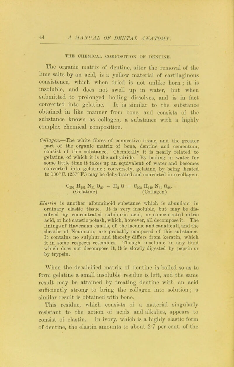 THE CHEMICAL COMPOSITION OK DENTINE. The organic matrix of dentine, after the removal of the lime salts by an acid, is a yellow material of cartilaginous consistence, which when dried is not unlike horn ; it is insoluble, and does not swell up in water, but when submitted to prolonged boiling dissolves, and is in fact converted into gelatine. It is similar to the substance obtained in like manner from bone, and consists of the substance known as collagen, a substance with a highly complex chemical composition. Collagm.—The white fibres of connective tissue, and the greater part of the organic matrix of bone, dentine and cementum, consist of this substance. Chemically it is nearly related to gelatine, of which it is the anhydride. By boiling in water for some little time it takes up an equivalent of water and becomes converted into gelatiae; conversely, gelatine, by being heated to 130° C. (257° F.) may be dehydrated and converted into collagen. Cl02 Hi,,i Nai 0.29 - H.2 0 = Cxo.2 Hi49 Ngi 0-28. (Gelatine) (Collagen) Elastbi is another albuminoid substance which is abundant in ordinary elastic tissue. It is very insoluble, but may be dis- solved by concentrated sulphuric acid, or concentrated nitric acid, or hot caustic potash, which, however, all decompose it. The linings of Haversian canals, of the lacunaj and canaliculi. and the sheaths of Neumann, are probably composed of this substance. It contains no sulphur, and thereby differs from keratin, which it in some respects resembles. Though insoluble in any fluid which does not decompose it, it is slowly digested by pepsin or by trypsin. When the decalcified matrix of dentine is boiled so as to form gelatine a small insoluble residue is left, and the same result may be attained by treating dentine with an acid sufficiently strong to bring the collngen into solution ; a similar result is obtained with bone. This residue, which consists of a material singularly resistant to the action of acids and alkalies, appears to consist of elastin. In wovy, which is a highly elastic form of dentine, the elastin amounts to about 2'7 per cent, of the