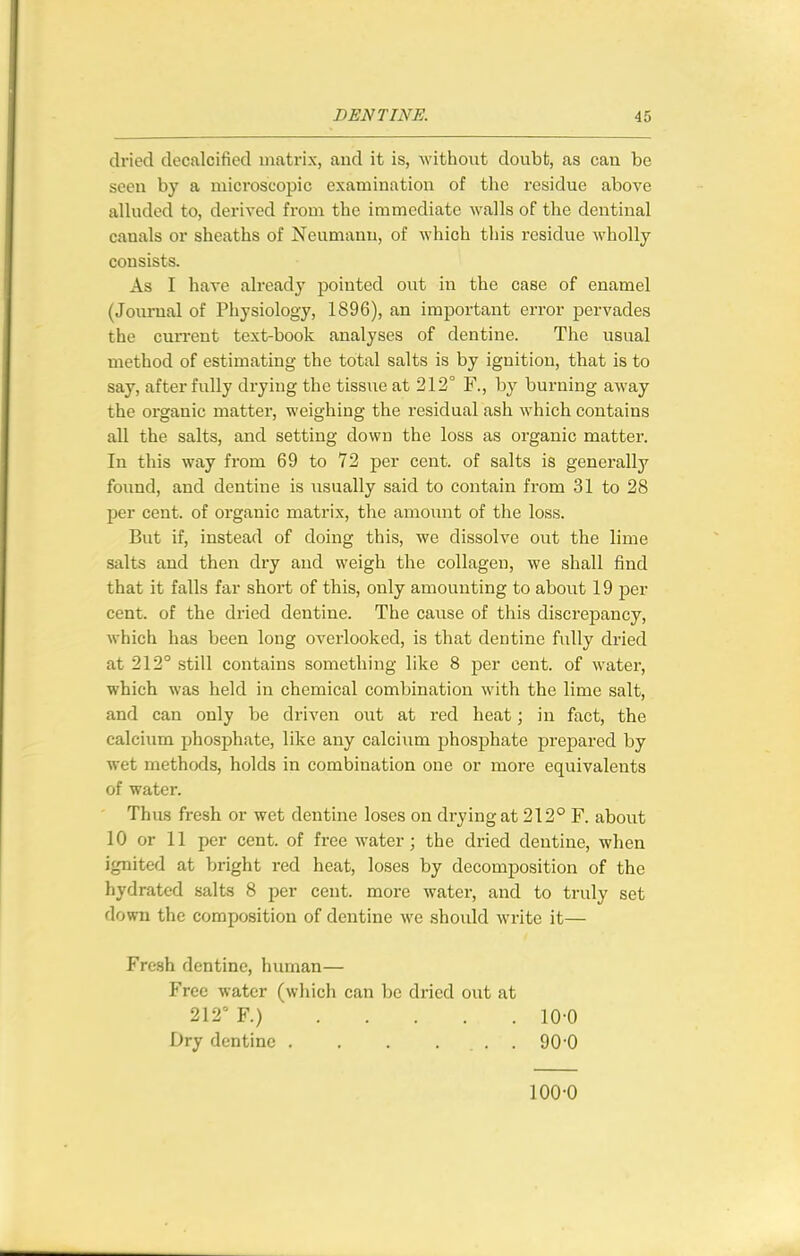 dried decalcified matrix, and it is, without doubt, as can be seen by a microscopic examination of the residue above alluded to, derived from the immediate walls of the dentinal canals or sheaths of Neumann, of which this residue wholly consists. As I have already pointed out in the case of enamel (Journal of Physiology, 1896), an important error pervades the current text-book analyses of dentine. The usual method of estimating the total salts is by ignition, that is to say, after fully drying the tissire at 212° F., by burning away the organic matter, weighing the residual ash which contains all the salts, and setting down the loss as organic matter. In this way from 69 to 72 per cent, of salts is generally found, and dentine is usually said to contain from 31 to 28 per cent, of organic matrix, the amount of the loss. But if, instead of doing this, we dissolve out the lime salts and then dry and weigh the collagen, we shall find that it falls far short of this, only amounting to about 19 per cent, of the dried dentine. The cause of this discrepancy, which has been long overlooked, is that dentine fully dried at 212° still contains something like 8 per cent, of water, ■which was held in chemical combination with the lime salt, and can only be driven out at red heat; in fact, the calcium phosphate, like any calcium phosphate prepared by wet methods, holds in combination one or more equivalents of water. Thus fresh or wet dentine loses on drying at 212° F. about 10 or 11 per cent, of free water; the dried dentine, when ignited at bright red heat, loses by decomposition of the hydratcd salts 8 per cent, more water, and to truly set down the composition of dentine we should write it— Fresh dentine, human— Free water (which can be dried out at 212° F.) 10-0 Dry dentine . . . ... 90 0 100-0