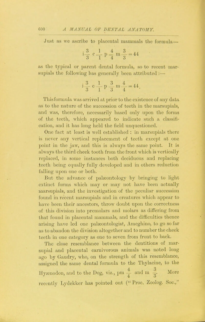 Just as we ascribe to placental mammals the formula— .3143,, as the typical or pai-ent dental formula, so to recent mar- supials the following has generally been attributed :— .3 1 3 4 , , ) - - c — p ^ m — = 44 3 1^34 This formula was arrived at prior to the existence of any data as to the nature of the succession of teeth in the marsupials, and was, therefore, necessarily based only upon the forms of the teeth, which appeared to indicate such a classifi- cation, and it has long held the field unquestioned. One fact at least is well established : in marsupials there is never any vertical replacement of teeth except at one point in the jaw, and this is always the same point. It is always the third cheek tooth from the front which is vertically replaced, in some instances both deciduous and replacing teeth being equally fully developed and in others reduction falling upon one or both. But the advance of palaeontology by bringing to light extinct forms which may or may not have been actually marsupials, and the investigation of the peculiar succession found in recent marsupials and in creatures which appear to have been their ancestors, throw doubt upon the correctness of this division into premolars and molars as differing from that found in placental mammals, and the difficulties thence arising have led one palaeontologist, Ameghino, to go so far as to abandon the division altogether and to number the cheek teeth in one category as one to seven from front to back. The close resemblance between the dentitions of mar- supial and placental carnivorous animals was noted long ago by Gaudry, who, on the strength of this resemblance, assigned the same dental formula to the Thylacine, to the 4- 3 Hytcnodon, and to the Dog, viz., pni — and m More recently Lydekker has pointed out { Proc. Zoolog. Soc,
