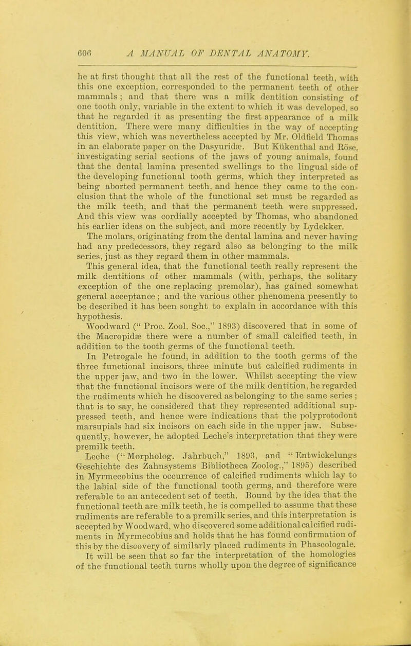 he at first thought that all the rest of the functional teeth, with this one exception, corresponded to the permanent teeth of other mammals ; and that there was a milk dentition consisting of one tooth only, varialile in the extent to which it was developed, so that he regarded it as presenting the first appearance of a milk dentition. There were many difficulties in the way of accepting this view, which was nevertheless accepted by Mr. Old field Thomas in an elaborate paper on the Dasyurida;. But Kiikenthal and Rose, investigating serial sections of the jaws of young animals, found that the dental lamina presented swellings to the lingual side of the developing functional tooth germs, which they interpreted as being aborted permanent teeth, and hence they came to the con- clusion that the whole of the functional set must be regarded as the milk teeth, and that the permanent teeth were suppressed. And this view was cordially accepted by Thomas, who abandoned his earlier ideas on the subject, and more recently by Lydekker. The molars, originating from the dental lamina and never having had any predecessors, they regard also as belonging to the milk series, just as they regard them in other mammals. This general idea, that the functional teeth really represent the milk dentitions of other mammals (with, perhaps, the solitary exception of the one replacing premolar), has gained somewhat general acceptance ; and the various other phenomena presently to be described it has been sought to explain in accordance with this hypothesis. Woodward ( Proc. Zool. Soc, 1893) discovered that in some of the Macropidas there were a number of small calcified teeth, in addition to the tooth germs of the functional teeth. In Petrogale he found, in addition to the tooth germs of the three functional incisors, three minute but calcified rudiments in the upper jaw, and two in the lower. WTiilst accepting the view that the functional incisors were of the milk dentition, he regarded the rudiments which he discovered as belonging to the same series ; that is to say, he considered that they represented additional sup- pressed teeth, and hence were indications that the polyprotodont marsupials had six incisors on each side in the upper jaw. Sub.se- quently, however, ho adopted Leche's interpretation that they were premilk teeth. Leche (•'Morpholog. Jahrbuch, 1893. and  Entwickelungs G-eschichte des Zahnsystems Bibliotheca Zoolog., 1895) described in Myrmecobius the occurrence of calcified rudiments which lay to the labial side of the functional tooth germs, and therefore were referable to an antecedent set of teeth. Bound by the idea that the functional teeth are milk teeth, he is compelled to assume that these rudiments are referable to a premilk series, and this interjiretation is accepted by Woodward, who discovered some additional calcified rudi- ments in Myrmecobius and holds that he has found confirmation of this by the discovery of similarly placed rudiments in Phascologale. It will be seen that so far the interpretation of the homologies of the functional teeth turns wholly upon the degree of significance