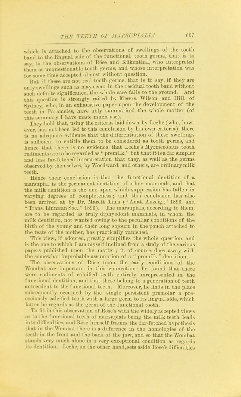 which is attached to the observations of swellingrs of the tooth band to the ling-ual side of the functional tooth germs, that is to say, to the observations of Rose and Kiikenthal, who interpreted them as unquestionable tooth germs, and whose interpretation was for some time accepted almost without question. But if these are not real tooth germs, that is to say, if they are only swellings such as may occur in the residual tooth band without such definite significance, the whole case falls to the ground. And this question is strongly raised by Messrs. Wilson and Hill, of Sydney, who, in an exhaustive paper upon the development of the teeth in Parameles, have ably summarised the whole matter (of this summary I have made much use). They hold that, using the criteria laid down by Leche (who, how- ever, has not been led to this conclusion by his own criteria), there is no adequate evidence that the differentiation of these swellings is sufficient to entitle them to be considered as tooth germs, and hence that there is no evidence that Leche's Myrmecobius tooth rudiments are to be regarded as pi-emilk, but that it is a far simpler and less far-fetched interpretation that they, as well as the germs observed by themselves, by Woodward, and others, are ordinary milk teeth. Hence their conclusion is that the functional dentition of a marsupial is the permanent dentition of other mammals, and that the milk dentition is the one upon which suppression has fallen in varying degrees of completeness ; and this conclusion has also been arrived at by Dr. Marett Tims ( Anat. Anzeig., 1896, and •• Trans. Linnjean Soc, 1896). The marsupials, according to them, are to be regarded as truly diphyodont mammals, in whom the milk dentition, not wanted owing to the peculiar conditions of the birth of the young and their long sojourn in the pouch attached to the teats of the mother, has practically vanished. This view, if adopted, greatly simplifies the whole question, and is the one to which I am myself inclined from a study of the various papers published upon the matter; it, of course, does away with the somewhat improbable assumption of a premilk dentition. The observations of Rose upon the early conditions of the Wombat are important in this connection ; he found that there were rudiments of calcified teeth entirely unreioresented in the functional dentition, and that these belong to a generation of teeth antecedent to the functional teeth. Moreover, he finds in the place subsequently occupied by the single persistent premolar a pre- cociously calcified tooth with a large germ to its lingual side, which latter he regards as the germ of the functional tooth. To fit in this observation of Rose's with the widely accepted views as to the functional teeth of marsupials being the milk teeth leads into difficulties, and Rose himself frames the far-fetched hypothesis that in the Wombat there is a difference in the homologies of the teeth in the front and the back of the jaw, and so that the Wombat stands very much alone in a very exceptional condition as regards its dentition. Leche, on the other hand, sets aside Rose's difficulties