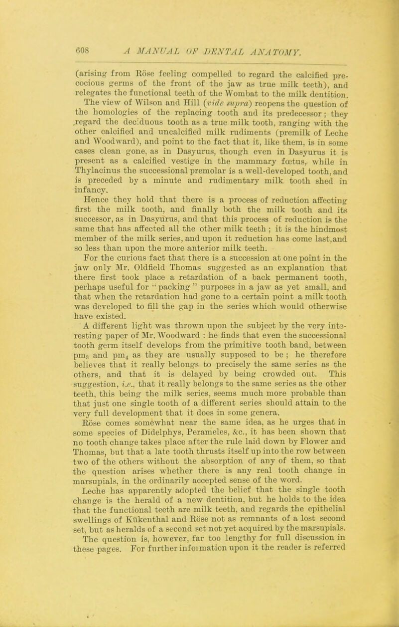 (arisin<r from Rose feeling compelled to regard the calcified pre- cocious germs of the front of the jaw as true milk teeth), and relegates the functional teeth of the Wombat to the milk dentition. The view of Wilson and Hill {^i- 'idc mipra) reopens the question of the homologies of the replacing tooth and its predecessor; they .regard the deciduous tooth as a true milk tooth, ranging with the other calcified and uncalcified milk mdiments (premilk of Leche and Woodward), and point to the fact that it, like them, is in some oases clean gone, as in Dasyurus, though even in Dasyurus it is present as a calcified vestige in the mammary foetus, while in Thylacinus the successional premolar is a well-developed tooth, and is preceded by a minute and rudimentary milk tooth shed in infancy. Hence they hold that there is a process of reduction affecting first the milk tooth, and finally both the milk tooth and its successor, as in Dasyurus, and that this process of reduction is the same that has affected all the other milk teeth ; it is the hindmost member of the milk series, and upon it reduction has come last,and so less than upon the more anterior milk teeth. For the curious fact that there is a succession at one point in the jaw only Mr. Oldfield Thomas suggested as an explanation that there first took place a retardation of a back permanent tooth, perhaps useful for  packing  purposes in a jaw as yet small, and that when the retardation had gone to a certain point a milk tooth was developed to fill the gap in the series which would otherwise have existed. A different light was thrown upon the subject by the very ints- resting paper of Mr. Woodward : he finds that even the successional tooth germ itself develops from the primitive tooth band, between pms and pm4 as they are usually supposed to be ; he therefore believes that it really belongs to precisely the same series as the others, and that it is delayed by being crowded out. This suggestion, i.e., that it really belongs to the same series as the other teeth, this being the milk series, seems much more probable than that just one single tooth of a different series should attain to the very full development that it does in some genera. Rose comes somewhat near the same idea, as he urges that in some species of Didelphys, Perameles, &c., it has been shown that no tooth change takes place after the rule laid down by Flower and Thomas, but that a late tooth thrusts itself up into the row between two of the others without the absorption of any of them, so that the question arises whether there is any real tooth change in marsupials, in the ordinarily accepted sense of the word. Leche has apparently adopted the belief that the single tooth change is the herald of a new dentition, but he holds to the idea that the functional teeth are milk teeth, and regards the epithelial swellings of Kiikeuthal and Rose not as remnants of a lost second set, but as heralds of a second set not yet acquired by the marsupials. The question is, however, far too lengthy for full discussion in these pages. For further infoimation upon it the reader is referred