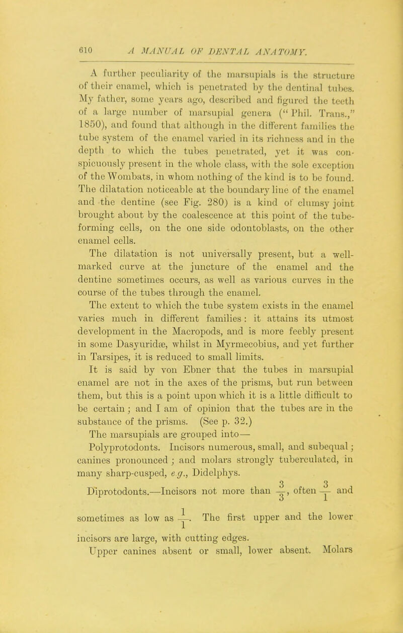 A further peciiliiirity of the inarsu))ial8 is the structure of their enamel, wliich is penetrated by the dentinal tul)e8. My father, some years ago, described and figured tiie teeth of a large number of marsupial genera ( Phil. Trans., 1850), and found that although in the different families the tube system of the enamel varied in its richness and in the depth to wliich the tubes penetrated, yet it was con- spicuously present in the whole class, with the sole exception of the Wombats, in whom nothing of the kind is to be found. Tlie dilatation noticeable at the boundary line of the enamel and the dentine (see Fig. 280) is a kind of clumsy joint brought about by the coalescence at this point of the tube- forming cells, on the one side odontoblasts, on the other enamel cells. The dilatation is not universally present, but a well- marked curve at the juncture of the enamel and the dentine sometimes occurs, as well as various curves in the course of the tubes through the enamel. The extent to which the tube system exists in the enamel varies much in different families : it attains its utmost development in the Macropods, and is more feebly present in some Dasyurida;, whilst in Myrmecobius, and yet further in Tarsipes, it is reduced to small limits. It is said by von Ebner that the tubes in marsupial enamel are not in the axes of the prisms, but run between them, but this is a point upon which it is a little difficult to be certain; and I am of opinion that the tubes are in the substance of the prisms. (See p. 32.) The marsupials are grouped into— Polyprotodonts. Incisors numerous, small, and subequal; canines pronounced ; and molars strongly tuberculated, in many sharp-cusped, eg., Didclphys. 3 3 Diprotodonts.—Incisors not more than —, often — and sometimes as low as The first upper and the lower incisors are large, with cutting edges. Upper canines absent or small, lower absent. Molars