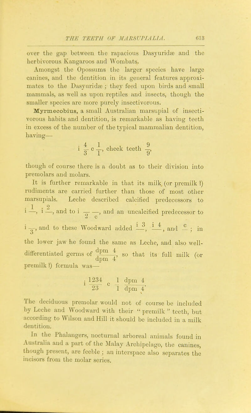 over the gap between the mpacioiis Dasyuridso and the herbivorous Kangaroos and Wombats. Amongst the Opossums the larger species have large canines, and the dentition in its general features approxi- mates to the Dasjurida; ; they feed upon birds and small mammals, as well as upon reptiles and insects, though the smaller species are more purely insectivorous. Myrmeeobius, a small Australian marsujDial of insecti- vorous habits and dentition, is remarkable as having teeth in excess of the number of the typical mammalian dentition, having— i ^ c y, cheek teeth though of course there is a doubt as to their division into premolars and molars. It is further remarkable in that its milk (or joremilk ]) rudiments are carried further than those of most other mai-supials. Leche described calcified predecessors to -1.2 1 —, 1 —, and to i — , and an uncalcified predecessor to -J c i-g-, and to these Woodward added ^—, i—, and — ; in the lower jaw he found the same as Leche, and also Avell- diflferentiated germs of ^. so that its full milk (or dpm 4 ^ premilk?) formula was— J 1234 I dpm 4 23 1 dpm 4' The deciduous premolar would not of course be included by Leche and Woodward with their  premilk  teeth, but according to Wilson and Hill it should be included iu a milk dentition. In the Phalangers, nocturnal arboreal animals found in Australia and a part of the Malay Archipelago, the canines, though present, are feeble ; an interspace also separates the incisors from the molar series.
