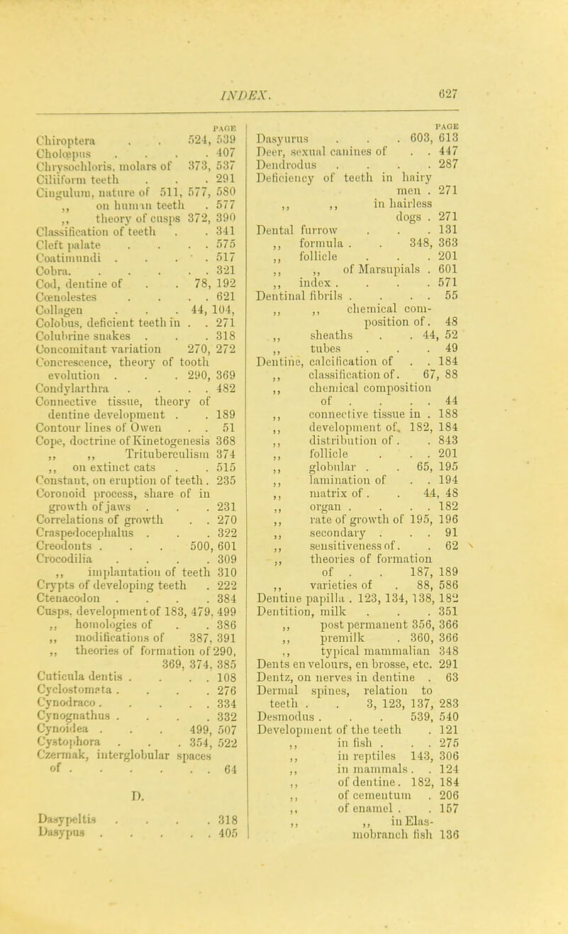 PAOE Clnroptera . . 524, 539 Cholcepiis . . . _ . 407 Cln vsoehlons, molare of 373, 537 CiHiloiiu teeth . . 291 Ciiiguluin, imtme of 511, 577, 680 ,, on huiinii teeth . 577 ,, theory of cusiis 372,390 Chissificatioii of teeth . . 341 Cleft jialiite . . . . 575 Coatiinnndi . . . ' . 517 Cobra 321 Cod, dentine of . . 78, 192 Coenolestes . . . . 621 CoUagen . . .44, 104, Colobiis, deficient teeth in . . 271 Cohiluine snakes . . . 318 Concomitant variation 270, 272 Concrescence, theory of tooth evolution . . . 290, 369 Condylarthra . . . . 482 Connective tissue, theory of dentine development . . 189 Contour lines of Owen . . 51 Cope, doctrine of Kinetogenesis 368 ,, ,, Tritubereulisin 374 ,, on extinct cats . . 515 Constant, on eruption of teeth . 235 Coronoid process, share of in growth of jaws . . . 231 Correlations of growth . . 270 Craspedoceplialus . . . 322 Creodonts . . . 500, 601 Crocodilia . . . .309 ,, inipdantation of teeth 310 Ciypts of developing teeth . 222 CtenacoJon .... 384 Cusps, development of 183, 479, 499 ,, homologies of . . 386 ,, modifications of 387, 391 ,, theories of formation of 290, 369, 374, 385 Cuticnla dentis . . . . 108 Cyclostompta .... 276 Cyno<lraco 334 Cynognathns .... 332 Cynoidea . . . 499, 507 Cystophora . . . 354, 522 Czermak, interglobular spaces of 64 D. Daaypelti-s . . . .318 Dasypus 405 PAGE Dasyurus . . . 603, C13 Deer, scwual canines of . . 447 Dendrodus . . . .287 Deficiency of teeth in hairy men . 271 ,, ,, in hairless dogs . 271 Deutiil furrow . . .131 ,, formula . . 348, 363 ,, follicle . . .201 ,, ,, of Mai'supials . 601 ,, index .... 571 Dentinal fibrils . . . . 55 ,, ,, chemical com- position of. 48 sheaths . . 44, 52 ,, tubes . . .49 Dentine, calcilication of . . 184 ,, classification of. 67,88 ,, chenjical composition of . . . . 44 ,, connective tissue in . 188 ,, development of. 182, 184 ,, distribution of . . 843 follicle . . . 201 ,, globular . . 65, 195 ,, lamination of . . 194 ,, matrix of. . 44, 48 ,, organ . . . . 182 ,, rate of growth of 195, 196 ,, secondary . . . 91 ,, sensitiveness of. . 62 ^ ,, theories of formation of . . 187, 189 ,, varieties of . 88, 586 Dentine papilla . 123, 134, 138, 182 Dentition, milk . . . 351 ,, post permanent 356, 366 ,, premilk . 360, 366 ,, typical mammalian 348 Dents en velours, en brosse, etc. 291 Dentz, on nerves in dentine . 63 Dermal spines, relation to teeth . . 3, 123, 137, 283 Dcsmodus. . . 539, 540 Development of the teeth . 121 ,, in fish . . . 275 ,, in reptiles 14.3, 306 ,, in mammals . .124 of dentine. 182, 184 ,, of cementuni . 206 ,, of enamel . .157 ,, ,, iuElas- mobrancli fisli 136