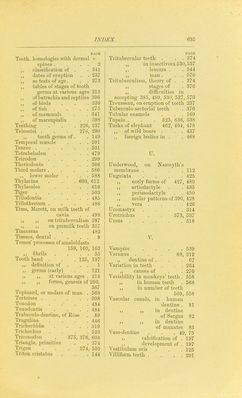 IXJ)EX. PAliE Teeth, homologies witli dermal i spines . . . . 2 cliissitieation of . . 3-11 dates of eruption . . 237 ,, as tests of age. . . 273 ,, tables of stages of tooth germs at various ages 213 ,, of bati-achia and reptiles 306 ,, of birds . 336 ,, oftish . . 275 ,, of mammals . 341 ,. of marsupialia . . 598 Teething 226, 237 Teleostei . 276, 290 . 149 ,, tooth germs of . Temporal muscle . . 591 Teurec .... . 531 Tetrabelodou . . 479 Tetrodon . 299 Theriodoiits . . 306 Third molars . . 586 ,, lower moliir . . 588 Thylacine 603, 612 Thvlacoleo . . 616 Tiger . . . 503 Tillodoutia . . 485 Tillotherium . . 486 Tims, Marett, ou milk teeth of cavia . . 498 „ ,, on tritubevculism 387 ,, ,, ou premilk teeth 357 Tinoceras . 482 Tissues, dental . . . 8 Tomes' j)rocesses of ameloblasts 159, 160, 163 fibrils 55 Tooth band . 125, 137 ,, definition of . . . 1 ,, gemis (early) . 121 at various ages . 214 ,, ,, forms, genesis of 260, 367 Topinard, or molars of man . 568 Tortoises . . . 308 Toxodon . 484 Toxodontia . . 484 Trabeciilo-dentine, of Rose . 89 Tragtdina . 446 Trichecliida; . . 519 Trichechns . 523 Triconodoii . 375, 376, 604 Triangle, primitive . 374 Trigon 374, 530 Triton cri«tiitti» . 144 PAOE Tritubercular teeth . . . 374 ,, in insectivora530,537 ,. lemurs . . 544 ,, man. . , 570 Trituberculisni, theoi'y of . . 374 ,, stages of .376 ,, difficulties in accepting 385, 499, 530, 537, 570 Trousseau, on eruption of teeth 237 Tuberculo-sectorial teeth . 376 Tubular enamels . . .169 Tupaia . . . 525, 636, 538 Tusks of elephant 462, 464, 478 ,, of wild boars . . . 437 ., foreign bodies in . . 468 U. Underwood, ou Nasmyth's membrane . . . .112 Ungulata . . . .425 ,, early forms of 427, 480 ,, artiodactyle . . 435 ,, jierissodactyle . . 450 ,, molar patterns of 390, 428 vera . . . . 426 Uromastyx .... 314 Urotrichus . . 373, 537 Ursus 518 V. Vampire .... 539 Varanus ... 68, 312 ,, dentine of. . .67 Variatiou in teeth . . . 264 „ causes of . . 270 Variability in monkeys' teeth . 558 ,, in human teeth . 568 ,, iu number of teeth 509, 558 Vascular canals, in humau dentine . 81 ,, ,, iu dentiue of Sai'gus 82 ,, ,, in dentine of manatee 83 Vaso-deutiue . . .49, 75 ,, calcification of . 197 ,, development of . 197 Vestibuluni oris . . .125 Villiform teeth . . . . 291