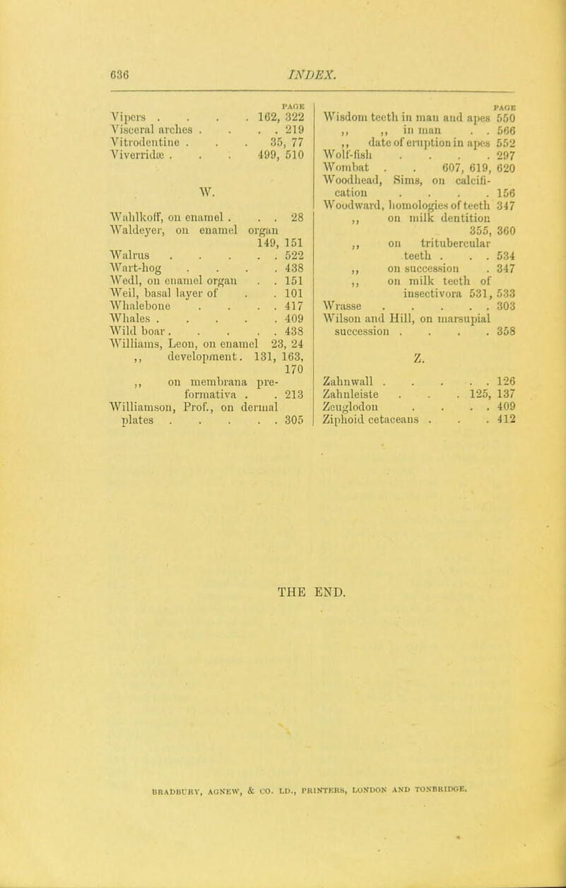 Vipers . A'^isccral arches Vitrodeiititie . Viverridte . W. AVahlkolf, on cmuiiel . Waldeyei', on euamel PAOE 162, 322 . . 219 35, 77 499, 510 Walrus Wart-hog Wedl, on enamel organ Weil, basal layer of Whalebone Whales . Wild boar Williams, Leon, on enamel 23, 24 ,, development. 131, 163, 170 ,, on membrana pre- fonnativa . . 213 Williamson, Prof., on dermal nlates 305 . . 28 organ 149, 151 . . 522 . 438 . . 151 . 101 . . 417 . 409 438 Wisdom teeth in man and apes 550 ,, ,, in man . . 566 ,, date of ernption in apes 552 Wolf-fish . . .297 Wombat . . 607, 619, 620 Woodiiead, Sims, on calcifi- cation . . . .156 Woodward, homologies of teeth 347 ,, on milk dentition 355, 360 on tritubercular teeth . . . 534 ,, on succession . 347 ,, on milk teeth of insectivora 531, 533 Wnisse 303 Wilson and Hill, on marsupial succession .... 368 Zahnwall . Zahnleiste Zeuglodou Ziphoid cetaceans . . 126 125, 137 . . 409 . 412 THE END. DRADBCRV, AONEW, & CO. LD., I'KINTKBH, LOSDO.V ANU TONBKIDGE,