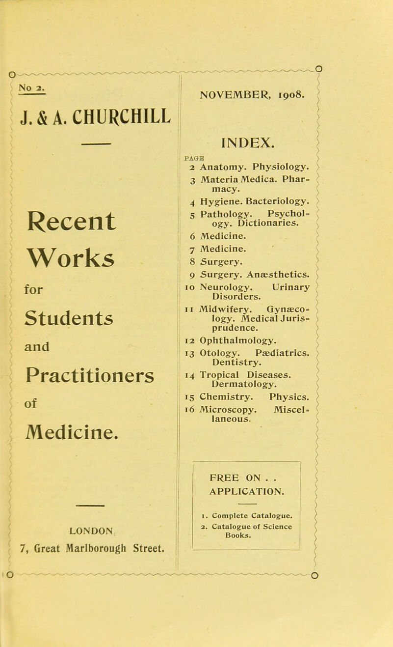 J.&A. CHURCHILL Recent Works for Students and Practitioners of Medicine. LONDON 7, Great Marlborough Street. NOVEMBER, 1908. INDEX. PAGE 2 Anatomy. Physiology. 3 Materia Medica. Phar- macy. 4 Hygiene. Bacteriology. 5 Pathology. PsychoU ogy. Dictionaries. 6 Medicine. 7 Medicine. 8 Surgery. 9 Surgery. Anaesthetics. 10 Neurology. Urinary Disorders. 11 Midwifery. Gynaeco- logy. MedicalJuris= prudence. 12 Ophthalmology. 13 Otology. Paediatrics. Dentistry. 14 Tropical Diseases. Dermatology. 15 Chemistry. Physics. 16 Microscopy. Miscel- laneous. FREE ON . . APPLICATION. Complete Catalogue. Catalogue of Science Boolcs.