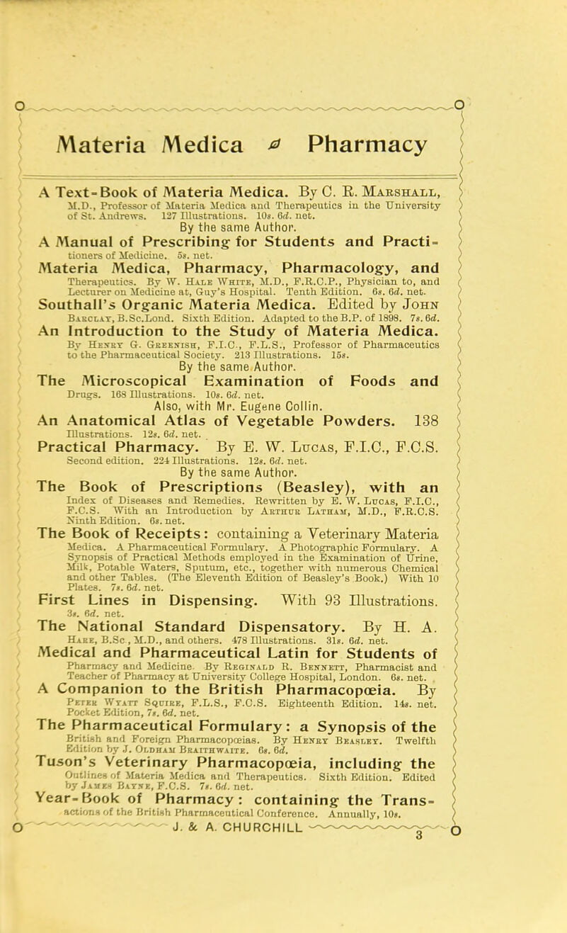 Materia Medica ^ Pharmacy A Text-Book of Materia Medica. By C. R. Marshall, M.D., Professor of Materia Meclica and Therapeutics in the University of St. Andrews. 127 Illustrations. lOs. 6d. net. By the same Author. A Manual of Prescribing' for Students and Practi = tiouers of Metlicine. o«. net. Materia Medica, Pliarmacy, Pliarmacology, and Therapeutics. By W. Hale White, M.D., F.R.C.P., Physician to, and Lecturer ou Medicine at, Guy's Hospital. Tenth Edition. 6*. 6d. net. Southall's Organic Materia Medica. Edited by John Bakclay, B.Sc.Lond. Sixth Edition. Adapted to theB.P. of 1898. 7«.6(i. An Introduction to the Study of Materia Medica. By Hexrt G. Geeknish, F.I.C-, F.L.S., Professor of Pharmaceutics to the Pharmaceutical Society. 213 Illustrations, las. By the same Author. The Microscopical Examination of Foods and Drugs. 16S Illustrations. 10«. 6d. net. Also, with Mr. Eugene Collin. An Anatomical Atlas of Vegetable Powders. 138 Illustrations. 12«. 6d. net. Practical Pharmacy. By E. W. Lucas, F.I.C., P.C.S. Second edition. 22i Illustrations. 12n. 6d. net. By the same Author. The Book of Prescriptions (Beasley), with an Index of Diseases and Remedies. Rewritten by E. W. Lucas, P.I.C., P.C.S. With an Introduction by Aethue Latham, M.D., F.R.C.S. Xinth Edition. Os.net. The Book of Receipts: containing a Yeterinary Materia Medica. A Pharmaceutical Formulary. A Photographic Formulary. A Synopsis of Practical Methods employed in the Examination of Urine, Milk, Potable Waters, Sputum, etc., together with numerous Chemical and other Tables. (The Eleventh Edition of Beasley's Book.) With 10 Plates. 7«. Gd. net. First Lines in Dispensing. With 93 Illustrations. 3t. r,d. net. The National Standard Dispensatory. By H. A. Hake, B.Sc , M.D., and others. 478 Illustrations. 31g. Gd. net. Medical and Pharmaceutical Latin for Students of Pharmacy and Medicine. By Reginald R. Bennett, Pharmacist and Teacher of Pharmacy at University College Hospital, London. 6«. net. A Companion to the British Pharmacopoeia. By Pp.rKK WrArr Sqcike, F.L.S., P.C.S. Eighteenth Edition. 14«. net. Pocket Edition, 7». 6d. net. The Pharmaceutical Formulary: a Synopsis of the Briti.sh and Foreign Pharmacopoeias. By Henet Beasley. Twelfth Edition by .T. Oldhau Braithwaite. 6s. 6d. Tuson's Veterinary Pharmacopoeia, including the OcUline.H of Materia Medica and Therapeutics. Sixth Edition. Edited by Jxvr.H Bay.xe, F.C.S. 7«. Od. net. Year- Book of Pharmacy: containing the Trans- actions of the British Pharmaceutical Conference. Annually, 10». — - ' ' ' J. & A. CHURCHILL ^^.^.^^^^^^^-^^ o