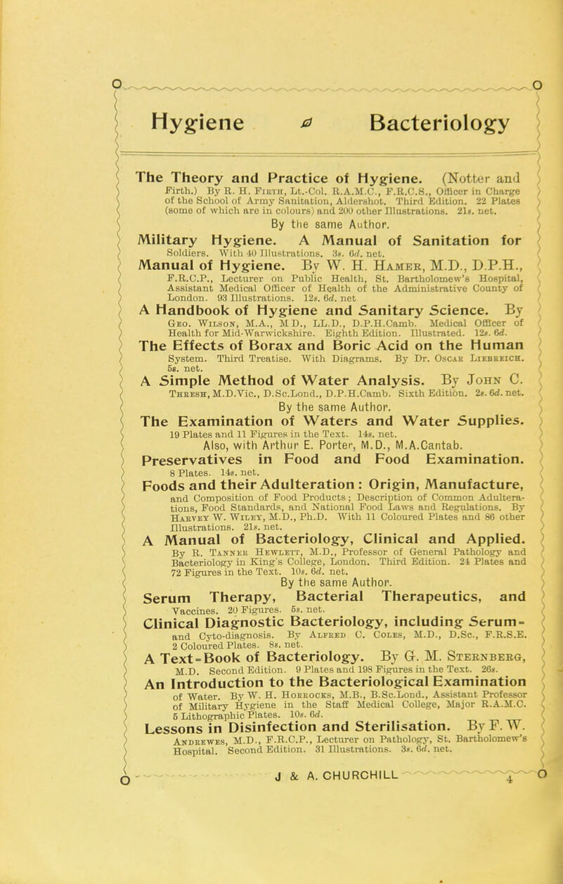 Hyg-iene ^ Bacteriology The Theory and Practice of Hygiene. (Notter and Firth.) By R. H. Fiin ii, Lt.-Col. E.A.M.C., F.K.C.S., OUicer in Charge of tUo School of Array Sanitatiou, Aldershot. Third Kdition. 22 Plates (some of which are in colours) and 200 other lUustrationB. 21». net. By the same Author. Military Hygiene. A Manual of Sanitation for Sokliers. With Jl) Illustrations. 'St. Crf. net. Manual of Hygiene. By W. H. Hamer, M.D., D.P.H., F.R.U.P., Lecturer on Public Health, St. Bartholomew's Hospital, Assistant Medical Ofllcor of Health of the Administrative County of London. 93 Illustrations. 12g. 6rf. net A Handbook of Hygiene and Sanitary Science. By Geo. Wilson, M.A., MD., LL.D., D.P.U.Camb. Medical Officer of Health for Mid-Warwickshire. Eighth Edition. Illustrated. Vlf.M. The Effects of Borax and Boric Acid on the Human System. Third Treatise. With Diaginms. By Dr. O-scau Liebbeich. 5s. net. A Simple Method of Water Analysis. By John C. Thresh,M.D.Vic., D.Sc.Lend., D.p.H.Camb. Sixth Edition. 2».6<i.net. By the same Author. The Examination of Waters and Water Supplies. 19 Plates and 11 Figures in the Text. lis. net. ) Also, with Arthur E. Porter, M.D., M.A.Cantab. > Preservatives in Food and Food Examination. 8 Plates. 148. net. Foods and their Adulteration : Origin, Manufacture, and Composition of Pood Products; Description of Common Adultera- tions, Food Standards, and National Food Laws and Regulations. By Haevey W. Wiley, M.D., Ph.D. With 11 Coloured Plates and 86 other / Illustrations. 21s. net. ) A Manual of Bacteriology, Clinical and Applied. ' By R. Tannek Hewlett, M.D., Professor of General Pathology and Bacteriology in King's College, London. Third Edition. 24 Plates and 72 Figures in the Text. IDs. 6d. net. By the same Author. Serum Therapy, Bacterial Therapeutics, and Vaccines. 20 Figures. 5s. net. Clinical Diagnostic Bacteriology, including Serum- and Cyto-diagnosis. By Alfred C. Coles, M.D., D.Sc, F.R.S.E. 2 Coloured Plates. 8s. net. A Text = Book of Bacteriology. By Gr. M. Steenberg, M.D. Second Edition. 9 Plates and 19S Figures in the Text. 26s. An Introduction to the Bacteriological Examination of Water. By W. H. Hoekocks, M.B., B.Sc.Loud., Assistant Professor of Military Hygiene in the Staff Medical College, Major R.A.M.C. 5 Lithographic Plates. 10s, Grf. Lessons in Disinfection and Sterilisation. By F. W. Andeewes, M.D., F.R.C.P., Lecturer on Pathology, St. Bartholomew's Hospital. Second Edition. 31 Illustrations. 3«. 6rf. net.
