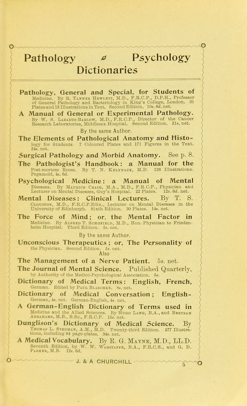 Pathology ^ Psychology Dictionaries Pathology, General and Special, for Students of Meiliciiie. By R. Taxner Hewlett, M.D., P.R.C.P., D.P.H., Professor of Geuen\l PatholoRV and Bacteriology in Kind's College, London. 31 Plates and 13 lUustmtions in Text. Second Edition. 10s. 6d. net. A Manual of General or Experimental Pathology. By W. S. Lazakus-Bablow, M.D., F.R.C.P., Director of the Cancer Research Laboratories, Middlesex Hospital. Second Edition. 21s. net. By the same Author. The Elements of Pathological Anatomy and Histo- loej for Students. 7 Coloured Plates and 171 Figures in the Text. 2-C. net. Surgical Pathology and Morbid Anatomy, See p. 8. The Pathologist's Handbook: a Manual for the Post-mortem Room. By T. N. Kelynack, M.D. 126 Illustrations. Pegamoid, -ts. 6d. Psychological Medicine: a Manual of Mental Diseases. By IIaukice Ckaig, M.A., M.D., F.R.C.P., Physician and Lecturer on Mental Diseases, Guy's Hospital. 22 Plates. 12s. 6d. net. Mental Diseases: Clinical Lectures. By T. S. Cloustox, M.D., F.R.C.P.Edin., Lecturer on Mental Diseases in the University of Edinburgh. Sixth Edition. 30 Plates. 14s. net. The Force of Mind; or, the Mental Factor in Medicine. By Alfred T. Schofield, M.D., Hon. Physician to Frieden- heim Hospital. Third Edition. 5s. net. By the same Author. Unconscious Therapeutics; or, The Personality of the Physician. Second Edition. 5j. net. Also The Management of a Nerve Patient. 5s. net. The Journal of Mental Science. Published Quarterly, by Authority of the Medico-Psychological Association, os. Dictionary of Medical Terms: English, French, German. Edited bj' Pato Blaschke. 8«. net. Dictionary of Medical Conversation; English- German, it. net. German-English, 4«. net. A German-English Dictionary of Terms used in Medicine and the Allied Sciences. By Hugo Lang, B.A.,and Bertram Aeeahamh, M.E., B.Sc, F.R.C.P. Ion. net. Dunglison's Dictionary of Medical Science. By THOMA.S L. Stedma-v, a.m., M.D. Twenty-third Edition. 577 lUustra- tion.s, including 81 page-plates. 34«. net. A Medical Vocabulary. By E. G. Matne, M.D., LL.D. Seventh Edition, by W. W. Waostafek, B.A., F.R.C.8., and G. D. Parkee, M.B. 12». 6d.