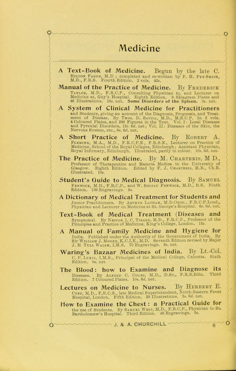 A Text-Book of Medicine. Begun by the late C. Hii/iON Faggh, M.D. ; complete<l aud re-written by P. H. Ptk-Smitb, M.D., F.K.S. Fourth Kdition. 2 vols. i'lr. Manual of the Practice of Medicine. B} Feedebick Tatlok, M.D., F.R.C.P., Consulting Physician to, and Lecturer on Medicine at, Guy's Hospital. Eiprhth Edition. 8 Skiafrram Plates and 4C Illustrations. IGs. net. Some Disorders of the Spleen, •ii'. net. A System of Clinical Medicine for Practitioners and Students, giving an account of the Diagnosis, PrognoBis, and Treat- ment of Disease. By Tnos. D. Savii.i,, M.D., M.R.C.P. In 2 vols. 4 Coloured Plates, and 286 Figures in the Text. Vol. I: Local Diseases and Pyrexial Disorders, 124. 6(/. net; Vol. II: Diseases of the Skin, the Nervous System, etc., 8ii. 6rf. net. A Short Practice of Medicine. By Egbert A. Fleming, M.A., M.D., F.R.C.P.E , F.H.S.E., Lecturer on Practice of Medicine, School of the Royal Colleges, Edinburgh ; Assistant Physician, Royal Infirmary, Edinburgh. Illustrated, part)3' in colour. 10*. (id. net. The Practice of Medicine. By M. Chaeteeis, M D., Professor of Therapeutics and Materia Medica in the University of ; Glasgow. Eighth Edition. Edited by F. J. Chartkeis, M.B., Ch.B. ^ Illustrated. lOs. Student's Guide to Medical Diagnosis. By Samuel } Fenwick, M.D., F.R.C.P., and W. Soltav Fekwick, M.D., B.S. Ninth / Edition. 139 Engravings. 98. ' A Dictionary of Medical Treatment for Students and Junior Practitioners. By Aethck Latham, M.D.Oxon., F.R.C.P.Lond., ■ Physician and Lecturer on Medicine at St. George's Hospital. 6f. 6rf. net. ( Text=Book of Medical Treatment (Diseases and Symptoms). By Nestoe I. C. Tieaed, M.D., F.R.C.P., Professor of the Principles and Practice of Medicine, King's College, London. I5s. A Manual of Family Medicine and Hygiene for India. Published under the Authority of the Government of India. By Sir William J. Moore, K.C.I.E., M.D. Seventh Edition revised by Major J. H. TuLL Walsh, I.M.S. 70 Engravings. 6s.net. Waring's Bazaar Medicines of India. By Lt.-Col. C. p. LuKis, I.M.S., Principal of the Medical College, Calcutta. Sixth Edition. On. net. The Blood: how to Examine and Diagnose its Diseases. By Alfred C. Coles, M.D., D.Sc, F.R.S.Edin. Third Edition. 7 Coloured Plates. 10*. 6rf. net. Lectures on Medicine to Nurses. By Heebeet E. Cuff, M.D., F.R.C.S., late Medical Superintendent, North-Eastem Fever Hospital, London. Fifth Edition. 29 Illustrations. 3». Crf. net. How to Examine the Chest: a Practical Guide for the use of Students. By Samuei, West, M.D., F.R.C.P., Physician to St. Bartholomew's Hospital. Third Edition. 46 Engravings. 5».