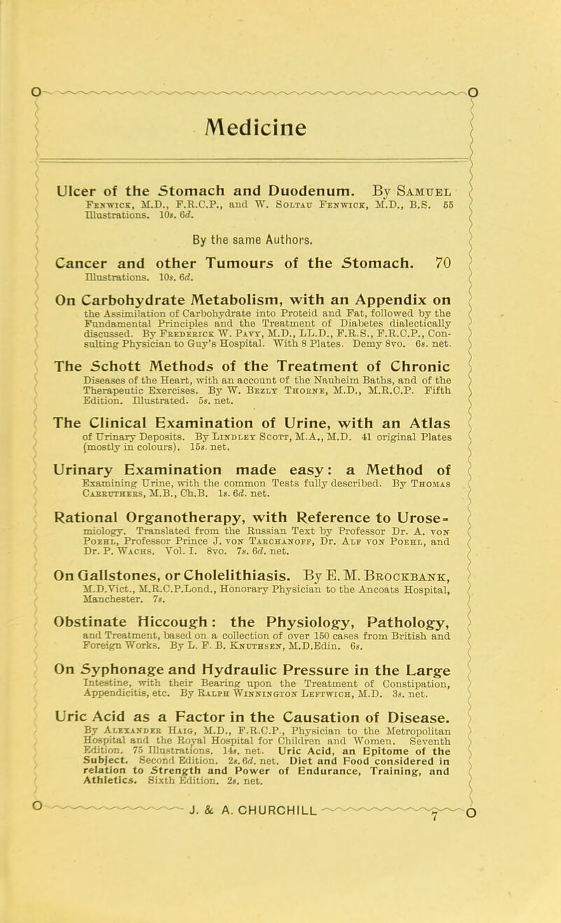 \ Ulcer of the Stomach and Duodenum. By Samuel ) FiswiCK, M.D., F.R.C.P., aiul W. Soltau Fehwioz, M.D., B.S. 55 ) Illustrations. 10*. Gd. ) By the same Authors. ) Cancer and other Tumours of the Stomach. 70 ^ Illustrations. 10s. 6rf. On Carbohydrate Metabolism, with an Appendix on ( the Assimilation of Carbohydrate into Proteid and Fat, followed by the ) Fundamental Principles and the Treatment of Diabetes dialectically ) discussed. By Frederick W. Pavt, M.D., LL.D., F.R.S., F.R.CP., Con- ^ suiting Physician to Guy's Hospital. With 8 Plates. Demy 8vo. 6«. net. V \ The Schott Methods of the Treatment of Chronic ') Diseases of the Heart, with an account of the Nauheim Baths, and of the \ Therapeutic Exercises. By W. Bezlt Thorne, M.D., M.H.C.P. Fifth Edition. Illustrated. 5s. net. r - The Clinical Examination of Urine, with an Atlas ' of Urinary Depo-sits. By Lindlet Scott, M.A., M.D. 41 original Plates (mostly in colours). ISs. net. ; Urinary Examination made easy: a Method of ' Examining Urine, with the common Tests fully described. By Thomas Caeeuthers, M.B., Ch.B. Is. 6(i. net. Rational Organotherapy, with Reference to Urose- miology. Translated from the Russian Text by Professor Dr. A. tok .' PoEHL, Professor Prince J. ton Tarchanopp, Dr. Alf von Poehl, and ) Dr. P. Wachs. Vol. I. Svo. 7«. 6d. net. / ' On Gallstones, or Cholelithiasis. By E. M. Brockbank, / M.D.Vict., M.R.C.P.Lond., Honorary Physician to the Ancoats Hospital, / Manchester. 7s. Obstinate Hiccough: the Physiology, Pathology, and Treatment, based on a collection of over 150 ca.ses fi-om British and Foreign Works. By L. F. B. Knuthsen, M.D.Edin. 6s. On Syphonage and Hydraulic Pressure in the Large Intestine, with their Bearing upon the Treatment of Constipation, Appendicitis, etc. By Ralph Winnington Leftwich, M.D. 3s. net. Uric Acid as a Factor in the Causation of Disease. By Alexasdek Haig, M.D., F.R.C.P., Physician to the Metropolitan Hospital and the Royal Hospital for Children and Women. Seventh Edition. 75 Illustrations. Its. net. Uric Acid, an Epitome of the Subject. Second Edition. 2». 8rf.net. Diet and Food considered in ' relation to Strenjfth and Power of Endurance, Training, and ' Athletics. Sixth Edition. 2s. net.