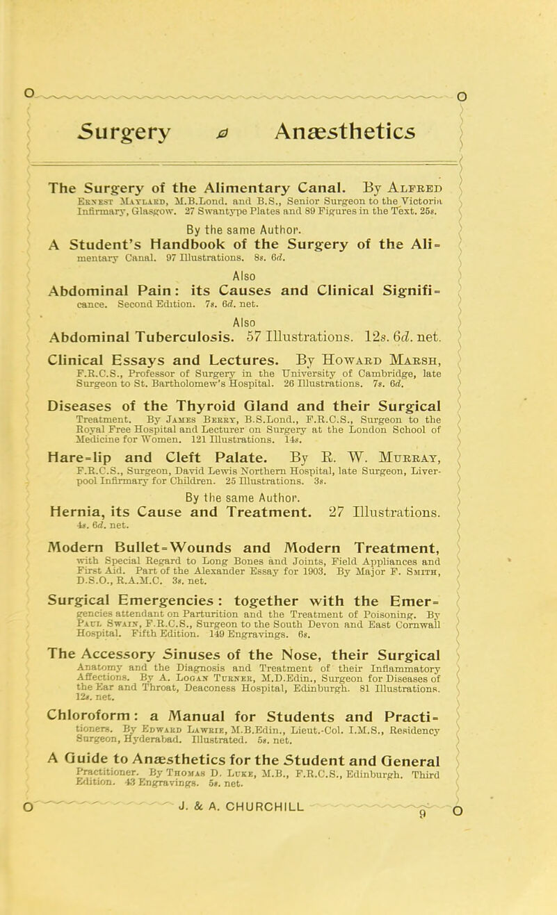 ■ ■ — I The Surgery of the Alimentary Canal. By Alfred ( Ekxest Matlard, il.B.Lond. and B.S., Senior Surgeon to the Victoriii \ Infirmary, Glasgow. 27 Swantyiie Plates and 89 Figures in the Text. 25*. ( By the same Author. ) A Student's Handbook of the Surgery of the AIi= ( mentai-y Canal. 97 Illustrations. Ss. 6rf. ( Also ) Abdominal Pain: its Causes and Clinical Signifi- ^ cance. Second Edition. 78. 6rf. net. / Also ) Abdominal Tuberculosis. 57 Illustrations. 12s. 6fZ. net. ) Clinical Essays and Lectures. By Howard Marsh, > F.R.C.S., Professor of Surgery in the University of Cambridge, late < Surgeon to St. Bartholomew's Hospital. 26 Illustrations. 78. 6ri. ) Diseases of the Thyroid Gland and their Surgical ) Treatment. '&y James Beeky, B.S.Lond., F.R.C.S., Sm-geon to the ) Royal Free Hospital and Lecturer on Surgery at the London School of ) Medicine for Women. 121 Illustrations. 148. \ H are=lip and Cleft Palate. By E. W. Murray, ) F.R.C.S., Surgeon, David Lewis Northern Hospital, late Surgeon, Liver- f pool Infirmary for Children. 25 Illustrations. 38. > By the same Author. Hernia, its Cause and Treatment. 27 Illustrations. i*. 6rf. net. Modern Bullet=Wounds and Modern Treatment, with Special Regard to Long Bones and Joints, Field Appliances and First Aid. Part of the Alexander Essay for 1903. By Major F. Smith, D.S.O., R.A.IX.C. 38. net. Surgical Emergencies: together with the Emer= gencies attendant on Parturition and the Treatment of Poisoning. By Pacl Swaix, F.R.C.S., Surgeon to the South Devon and East Cornwall Hospital. Fifth Edition. 149 Engravings. fi«. The Accessory Sinuses of the Nose, their Surgical Anatomy and the Diagnosis and Treatment of their Inflammatory Affections. By A. Logan Turner, M.D.Edin., Surgeon for Diseases of the Ear and Throat, Deaconess Hospital, Edinburgh. 81 Illustrations. 12«. net. Chloroform: a Manual for Students and Practi- tioner. By Edward Lawrie, M.B.Edin., Lieut.-Col. I.M.S., Residency Surgeon, Hyderabad. Illustrated. a». net. A Guide to Anaesthetics for the Student and General Practitioner. By Thoma.s D. Luke, il.B., F.R.C.S., Edinburgh. Third Edition. -13 Engravings. o«. net. -'^^ '^ J. & A. CHURCHILL ^---^ ,