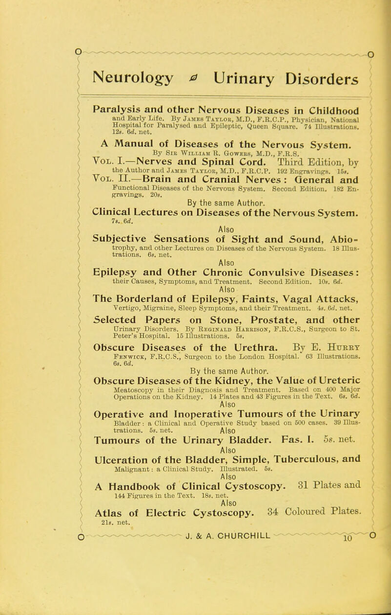 Neurology ^ Urinary Disorders Paralysis and other Nervous Diseases in Childhood and Early Life. By James Taylor, M.D., F.R.C.P., PhyBician, National Hospital for Paralysed and Epileptic, Queen Square. 74 lUustrations. 12ii. 6(1. net. A Manual of Diseases of the Nervous System. By Slit William R. Gowkeh, M.D., F.R.S. Vol. I.—Nerves and Spinal Cord. Third Edition, by the Author and Jamkh Tatloe, M.D., F.R.C.p. 192 EnsTaviiiR-s. ISn. Vol. II.—Brain and Cranial Nerves : General and Functional Diseases of the Nervous System. Second Edition. 182 En- gravinjjs. 20«. By the same Author. Clinical Lectures on Diseases of the Nervous System. 78., ed. Also Subjective Sensations of Sight and Sound, Abio= trophy, and other Lectures on Diseases of the Nervous System. 18 Illus- trations. 6s. net. Also Epilepsy and Other Chronic Convulsive Diseases: their Causes, Symptoms, and Treatment. Second Edition. 10». 6d. Also The Borderland of Epilepsy, Faints, Vagal Attacks, Vertigo, Migraine, Sleep Symptoms, and their Treatment. 4«. 6rf. net. Selected Papers on Stone, Prostate, and other Urinary Disorders. By Reginald HAKEisoif, F.R.C.S., Surgeon to St. Peter's Hospital. 15 Illustrations. 58. Obscure Diseases of the Urethra. By E. Hfeey Fenwick, F.R.G.S., Surgeon to the London Hospital. 63 Illustrations. 68. 6d. By the same Author. Obscure Diseases of the Kidney, the Value of Ureteric Meatoscopy in their Diagnosis and Treatment. Based on 400 Major Operations on the Kidney. 14 Plates and 43 Figures in the Text. 68. 6d. Also Operative and Inoperative Tumours of the Urinary Bladder: a Clinical and Operative Study based on 500 cases. 39 Illus- trations. 58. net. Also Tumours of the Urinary Bladder. Fas. I. 5s. net. Also Ulceration of the Bladder, Simple, Tuberculous, and Malignant: a Clinical Study. Dlustrated. 58. Also A Handbook of Clinical Cystoscopy. 31 Plates and 144 Figures in the Text. 188. net. Also Atlas of Electric Cystoscopy. 34 Colom-ed Plates. 2l8. net.