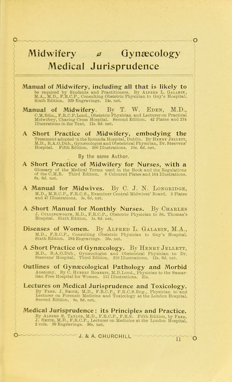 s Midwifery 0 Gynaecology } Medical Jurisprudence Manual of Midwifery, including: all that is likely to be required by Students and Practitioners. By Alfked L. Galabin, M.A., M.D., F.R.C.P., Consulting Obstetric Physician to Guy's Hospital. Sixth Edition. 329 Engravings. 14*. net. Manual of Midwifery. By T. W. Eden, M.D., C.iI.Edin., F.R.C.P.Lond., Obstetric Physician and Lecturer on Practical Midwifery, Charing Cross Hospital. Second Edition. 42 Plates and 234 Illustrations in the Text. 128. 6rf. net. A Short Practice of Midwifery, embodying the Treatment adopted '.n the Rotunda Hospital, Dublin. By Henry Jellett, M.D., B.A.O.Dub., Gyna?cologist and Obstetrical Physician, Dr. Steevens' Hospital. Fifth Edition. 200 Illustrations. 10s. 6rf. net. By the same Author. A Short Practice of Midwifery for Nurses, with a Glossary of the Medical Terms used in the Book and the Regulations of the C.M.B. Thu-d Edition. 6 Coloured Plates and 164 Illustrations. 6<. 6<2. net. A Manual for Midwives. By C. J. N. Longeidge, M.D., M.R.C.P., F.R.C.S., Examiner Central Midwives' Board. 3 Plates and 47 Illustrations. 3*. 6rf. net. A Short Manual for Monthly Nurses. By Charles J. CuLLUfGwoKTH, M.D., F.R.C.P., Obstetric Physician to St. Thomas's Hospital. Sixth Edition. 1«. 6d. net. Diseases of Women. By Alfred L. Galabin, M.A., M.D., F.R.C.P., Consulting Obstetric Physician to Guy's Hospital. Sixth Edition. 284 Engravings. 168. net. A Short Practice of Gynaecology. By Henry Jellett, M.D., B.A.O.Dnb., Gyna;cologist and Obstetrical Physician to Dr. Steevens' Hospital. Third Edition. 310 Illustrations. 128. M. net. Outlines of Gynaecological Pathology and Morbid Anatomy. By C. Hcbekt Robekts, M.D.Lond., Physician to the Samar- itan Free Hospital for Women. 151 Illustrations. 2l8. Lectures on Medical Jurisprudence and Toxicology. By Fekd. J. Smith, M.D., F.R.C.P., F.R.C.S.Eng., Physician to and lecturer on Forensic Medicine and Toxicology at the London Hospital. Second Edition. 8«. Oii. net. Medical Jurisprudence : its Principles and Practice. By Alpeeo S. Tati.ou, M.D., F.R.C.P., F.R.S. Filth Edition, by Feed. J, Smith, M.D., F.R.C.P., Lecturer on Medicine at the London Hospital.